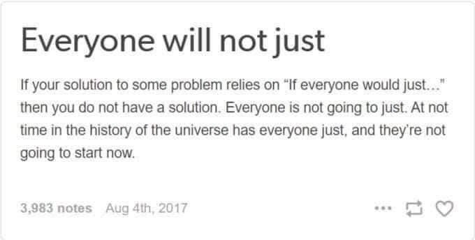 Everyone will not just

If your solution to some problem relies on "If everyone would just..." then you do not have a solution. Everyone is not going to just. At not time in the history of the universe has everyone just, and they're not going to start now.
Everyone will not just
If your solution to some problem relies on "If everyone would just..." then you do not have a solution. Everyone is not going to just. At not time in the history of the universe has everyone just, and they're not going to start now.
