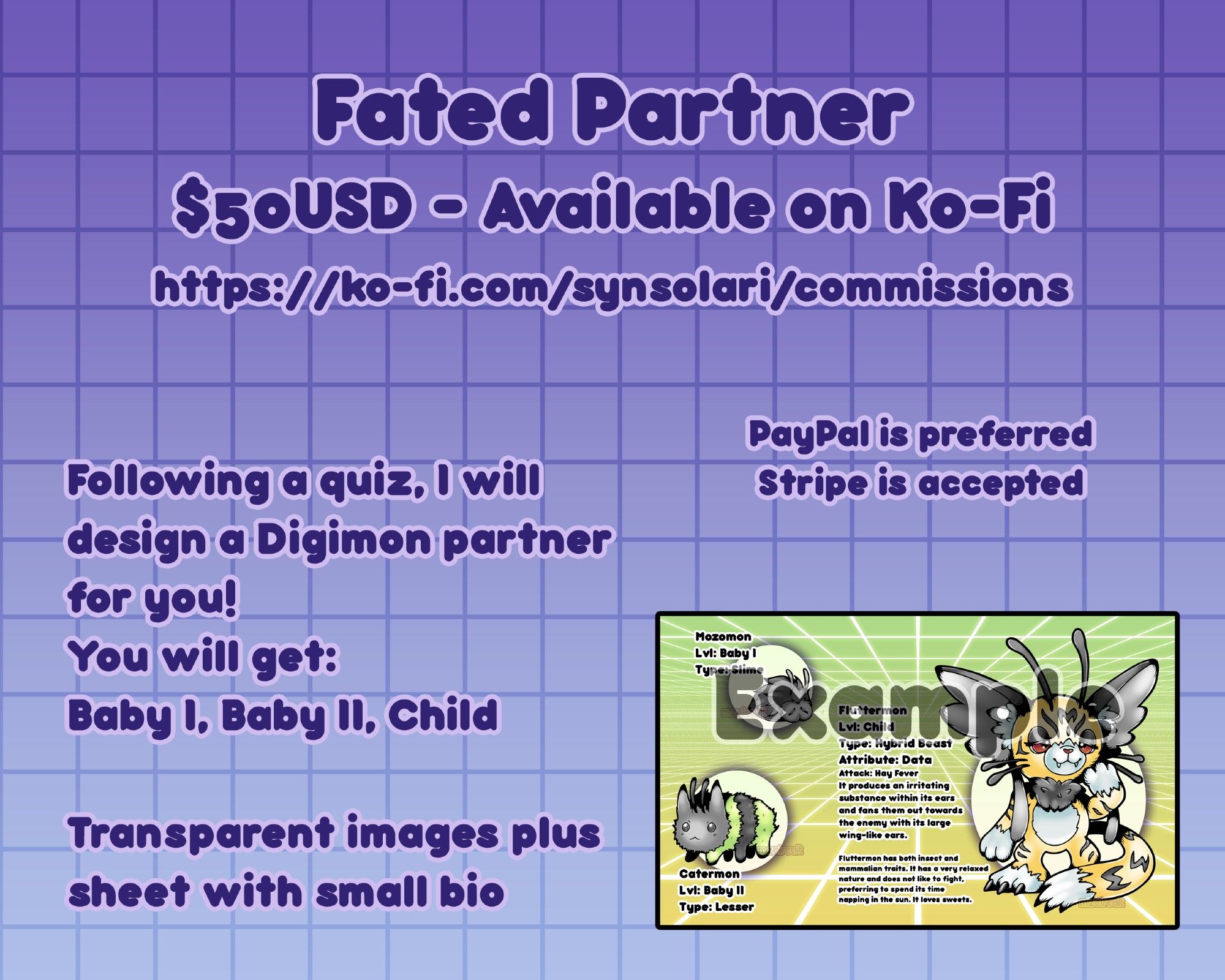 $50USD on Ko-Fi
https://ko-fi.com/synsolari/shop

Following a quiz, I design a digimon partner for you. You get Baby I, II, and Child. Transparent images plus sheet with small bio

PayPal is preferred, Stripe is accepted