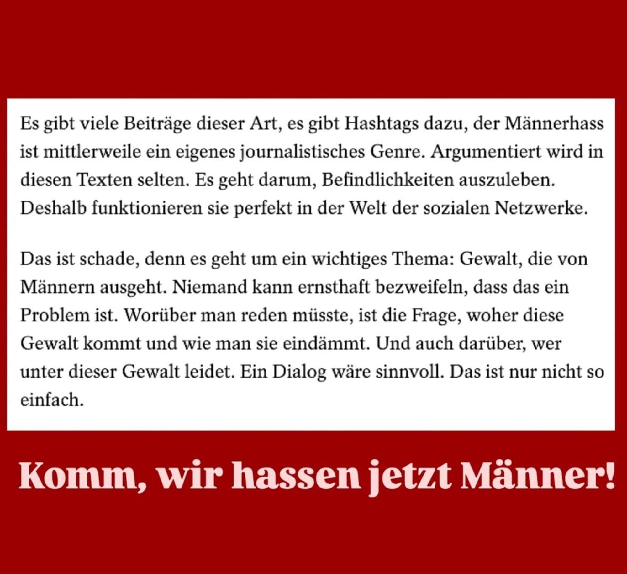 Neukirch Essay: "Es gibt viele Beiträge dieser Art, es gibt Hashtags dazu, der Männerhass ist mittlerweile ein eigenes journalistisches Genre. Argumentiert wird in diesen Texten selten. Es geht darum, Befindlichkeiten auszuleben. Deshalb funktionieren sie perfekt in der Welt der sozialen Netzwerke. Das ist schade, denn es geht um ein wichtiges Thema: Gewalt, die von Männern ausgeht. Niemand kann ernsthaft bezweifeln, dass das ein Problem ist. Worüber man reden müsste, ist die Frage, woher diese Gewalt kommt und wie man sie eindämmt. Und auch darüber, wer unter dieser Gewalt leidet. Ein Dialog wäre sinnvoll. Das ist nur nicht so einfach."