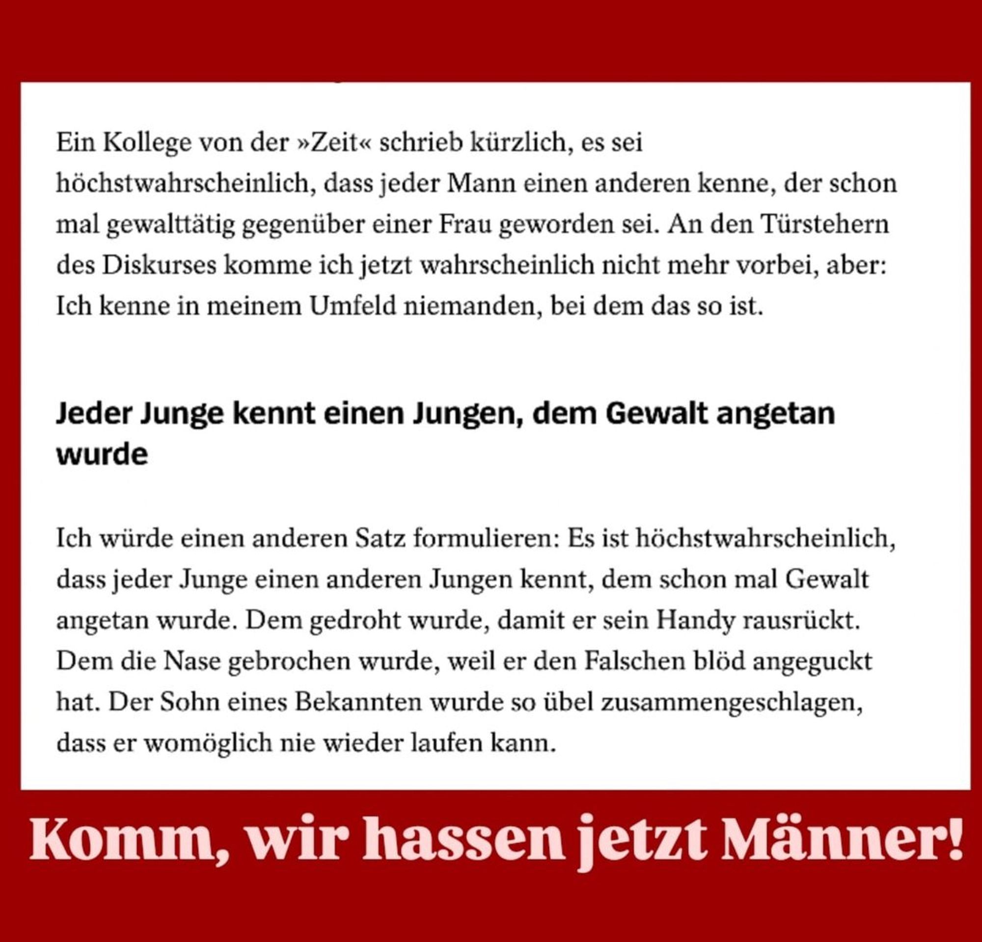 Neukirch: "Ein Kollege von der »Zeit« schrieb kürzlich, es sei höchstwahrscheinlich, dass jeder Mann einen anderen kenne, der schon mal gewalttätig gegenüber einer Frau geworden sei. An den Türstehern des Diskurses komme ich jetzt wahrscheinlich nicht mehr vorbei, aber: Ich kenne in meinem Umfeld niemanden, bei dem das so ist. Ich würde einen anderen Satz formulieren: Es ist höchstwahrscheinlich, dass jeder Junge einen anderen Jungen kennt, dem schon mal Gewalt angetan wurde. Dem gedroht wurde, damit er sein Handy rausrückt. Dem die Nase gebrochen wurde, weil er den Falschen blöd angeguckt hat. Der Sohn eines Bekannten wurde so übel zusammengeschlagen, dass er womöglich nie wieder laufen kann."