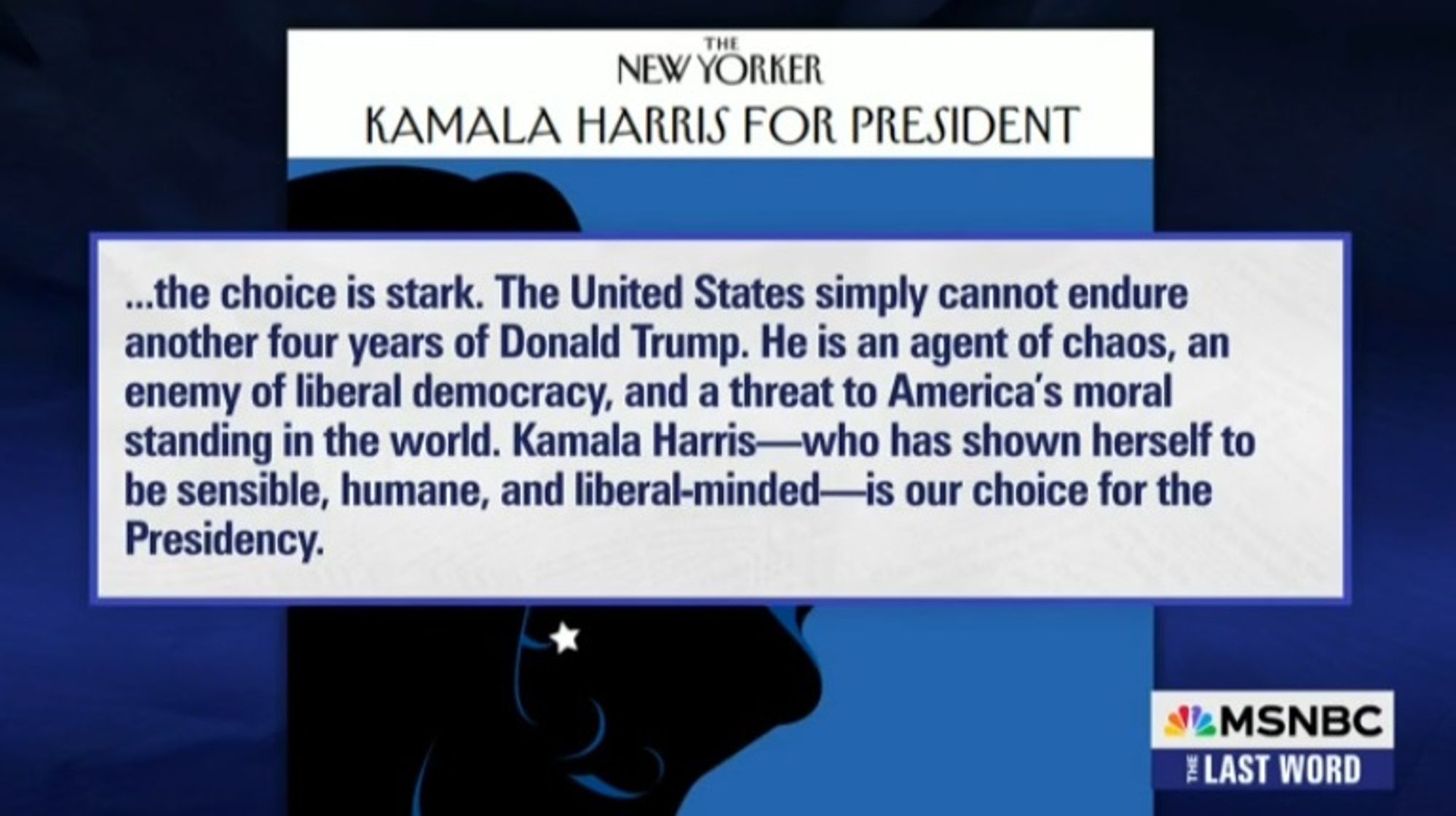 NEW YORKER KAMALA HARRIS FOR PRESIDENT ...the choice is stark. The United States simply cannot endure another four years of Donald Trump. He is an agent of chaos, an enemy of liberal democracy, and a threat to America's moral standing in the world. Kamala Harris-who has shown herself to be sensible, humane, and liberal-minded-is our choice for the Presidency. -The New Yorker