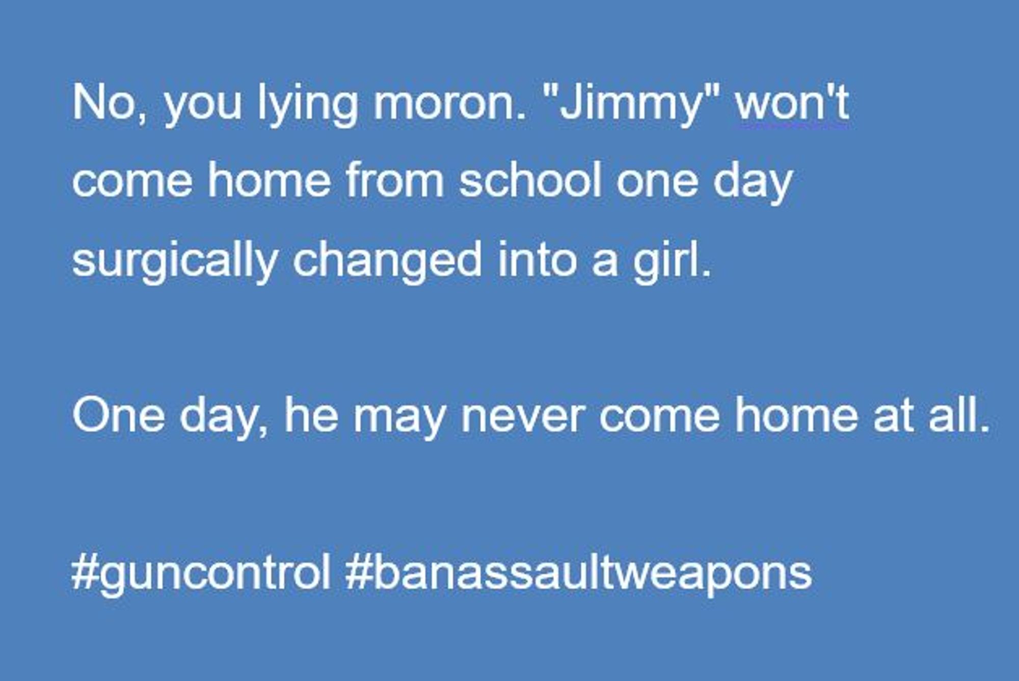 No, you lying moron. "Jimmy" won't come home from school one day surgically changed into a girl.

One day, he may never come home at all.

*guncontrol  #banassaultweapons