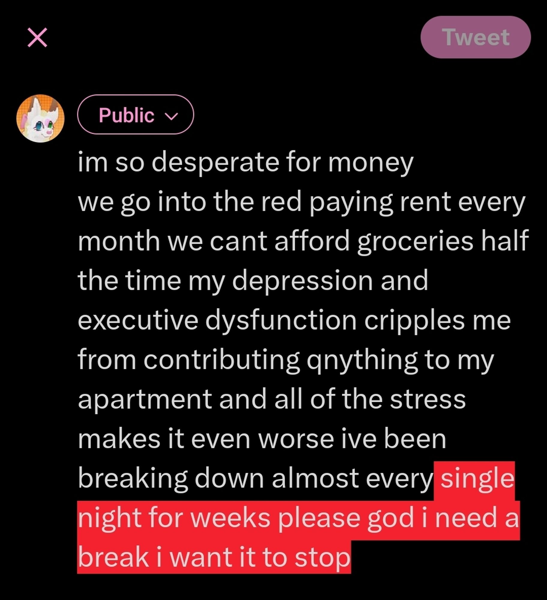 I'm so desperate for money
We go into the red paying rent every month
We can't afford groceries half the time
My depression and executive dysfunction cripples me from contributing anything to my apartment and all of the stress makes it even worse
I've been breaking down almost every single night
please god I need a break I want it to stop