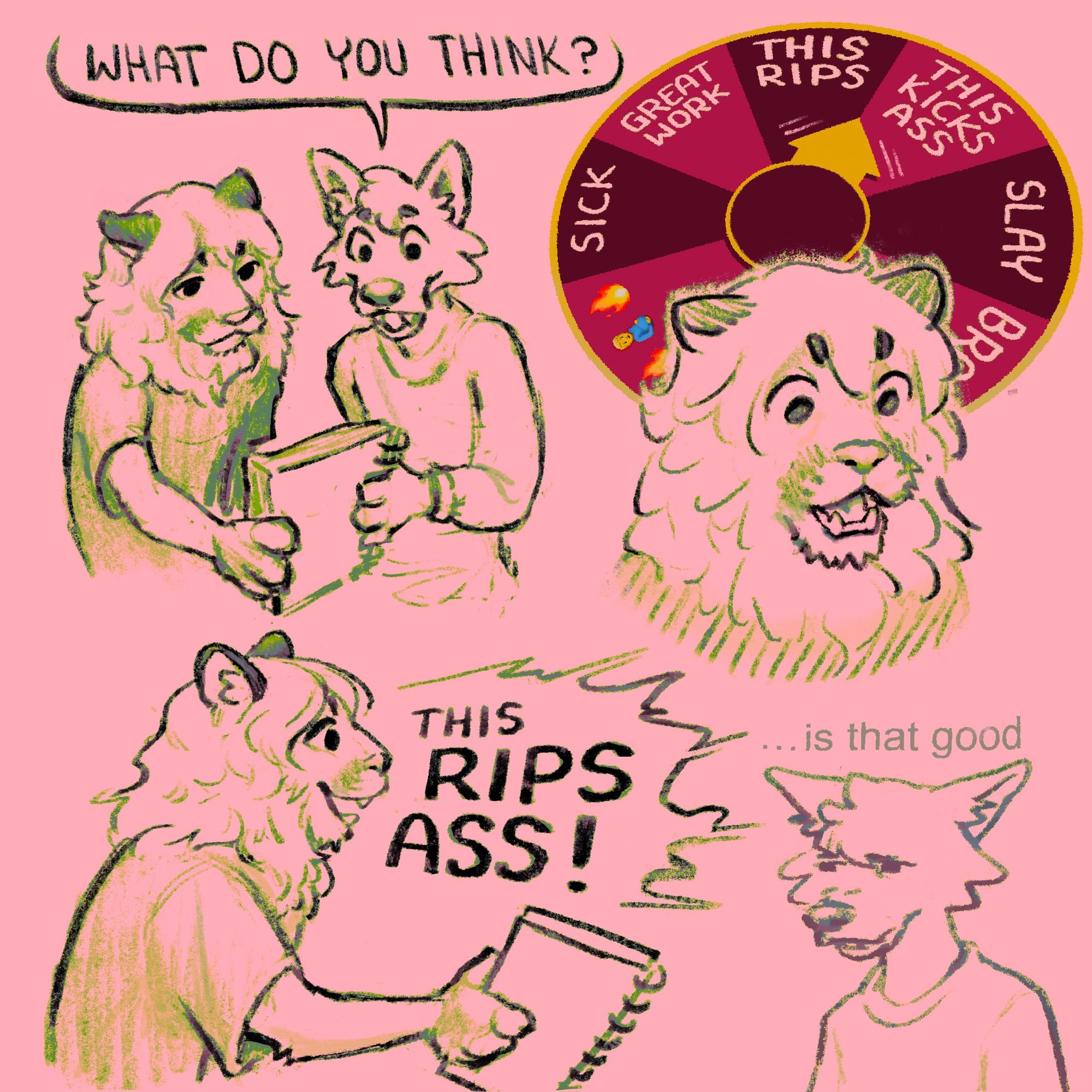 A canine shows a lion a sketchbook while asking "what do you think?" As the lion looks at the sketchbook, a prize wheel featuring different responses lands on the line between "this rips" and "this kicks ass," leading the lion to answer with a combination of the two, "this rips ass!" The canine, taken aback, mutters "...is that good"