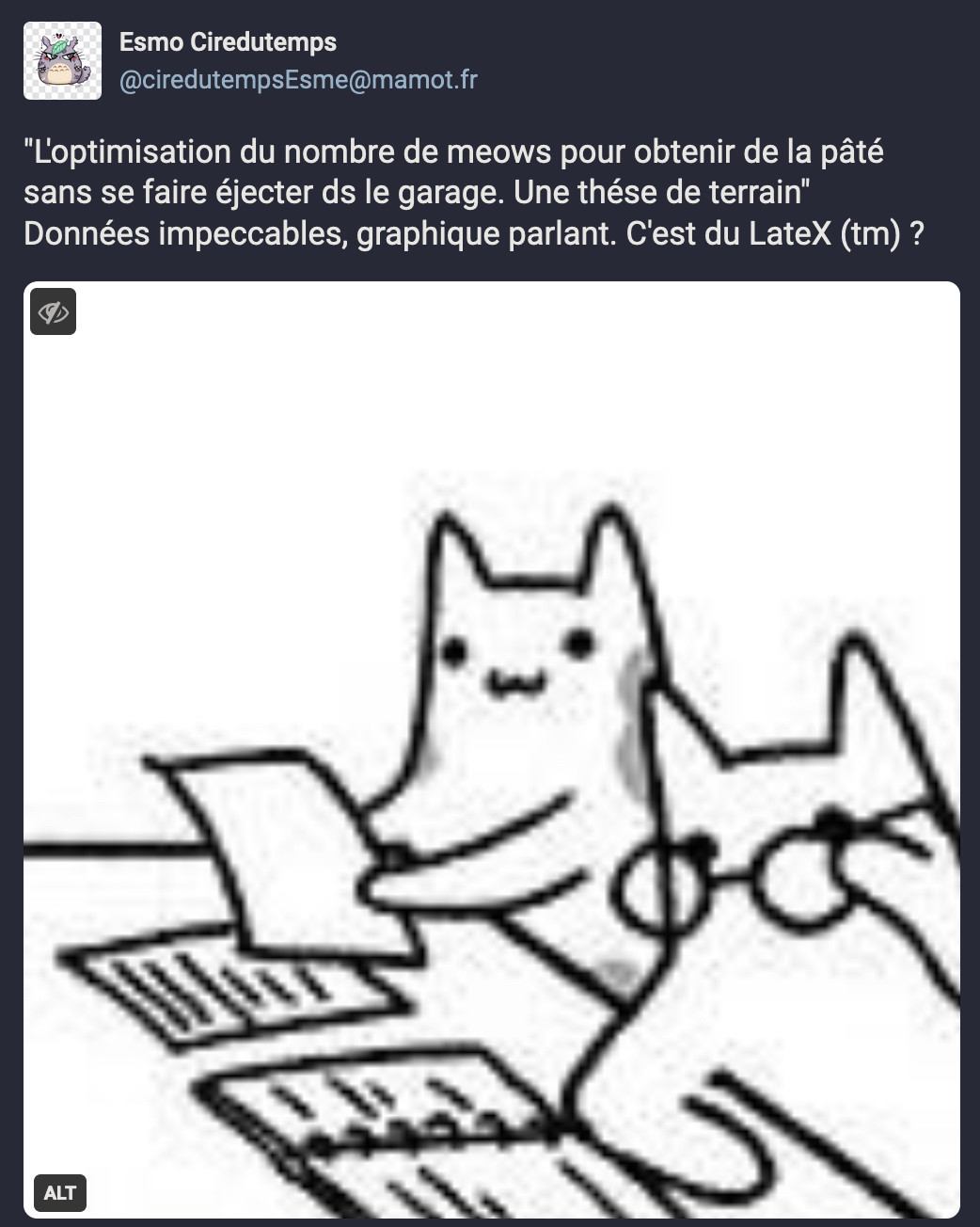 Image : Dessin représentant 2 chats à une table, des documents sont posés sur le table. Un des deux chat tient une feuille de papier et semble la lire. Le second chat est accoudé à la table et ajuste la paire de lunettes de vue qu'il a sur le nez
Tiré d'un comic de Sarah Andersern

Texte de Esmo Ciredutemps : "L'optimisation du nombre de meows pour obtenir de la pâté sans se faire éjecter ds le garage. Une thése de terrain"
Données impeccables, graphique parlant. C'est du LateX (tm) ?