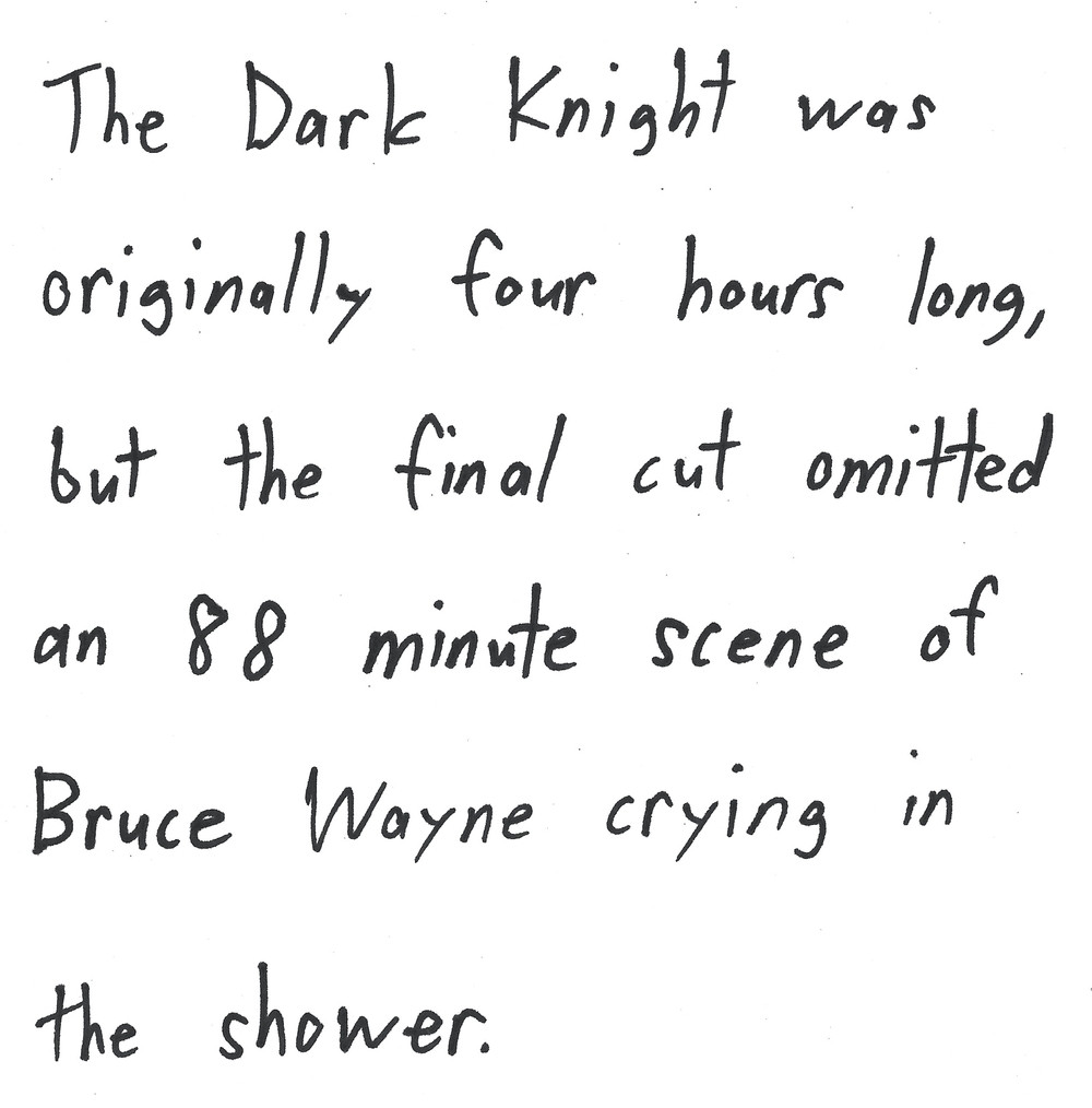 The Dark Knight was originally four hours long, but the final cut omitted an 88 minute scene of Bruce Wayne crying in the shower.