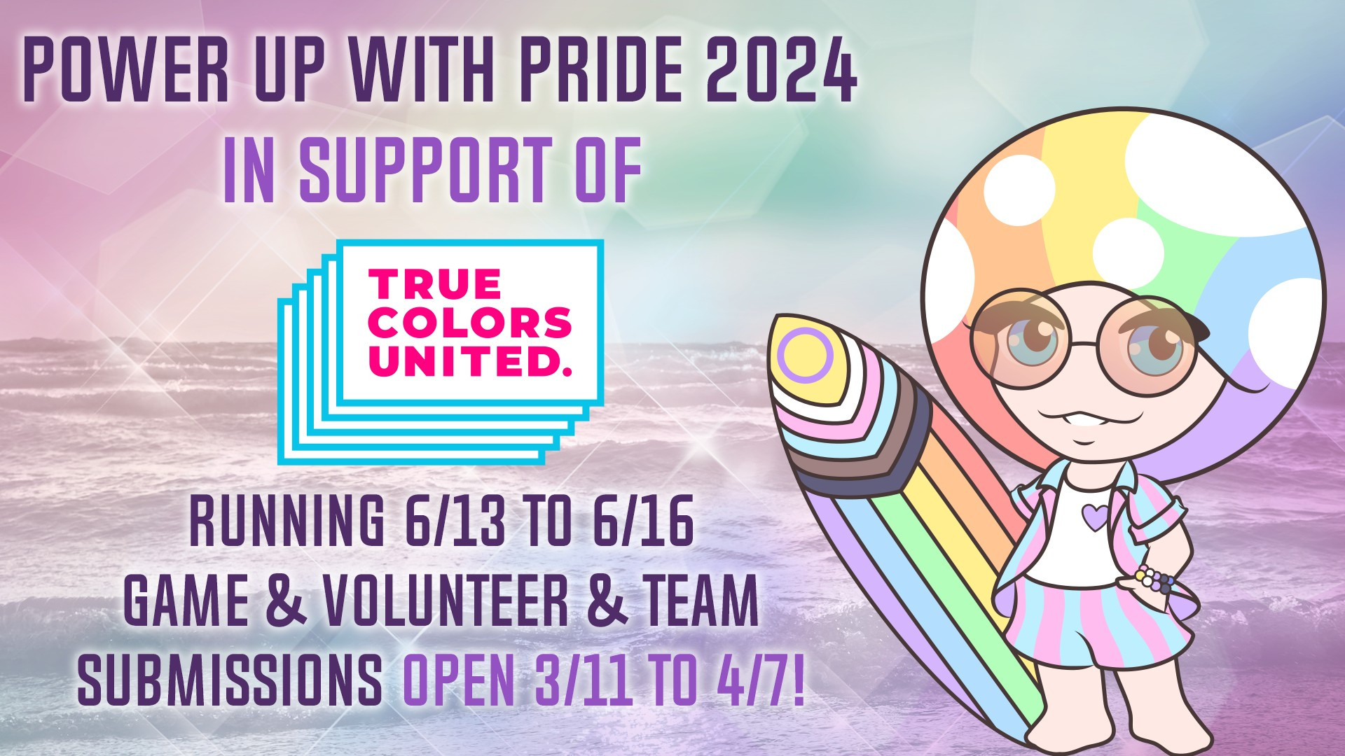 An announcement, with a picture of our mascot Mushy, this time in surfer gear, on the right. On the left is the text: Power Up With Pride 2024 in support of True Colors United, running 6/13 to 6/16, game & volunteer & team submissions open 3/11 to 4/7!