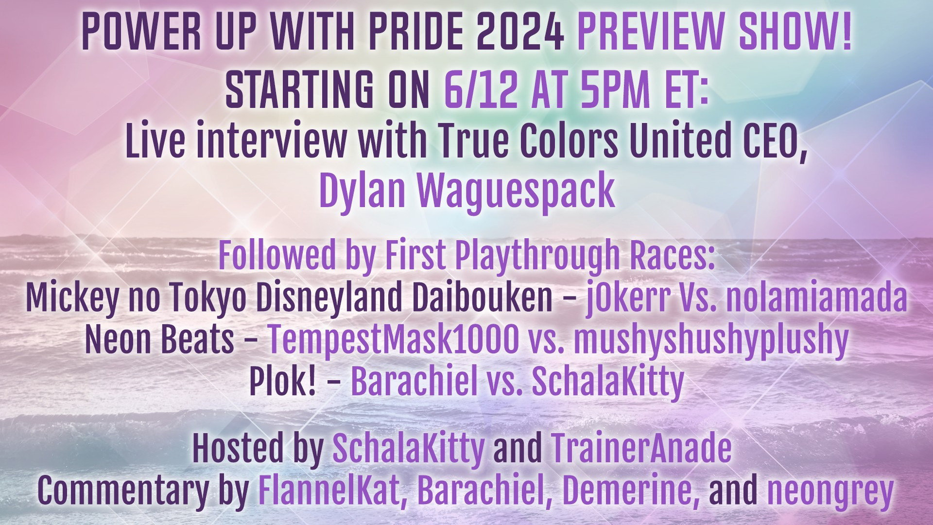 Power Up With Pride 2024 Preview Show! Starting on 6/12 at 5PM ET: Live interview with True Colors United CEO, Dylan Waguespack. Followed by First Playthrough Races: Mickey no Tokyo Disneyland Daibouken - j0kerr vs. nolamiamada, Neon Beats - TempestMask1000 vs. mushyshushyplushy, Plok! - Barachiel vs. SchalaKitty, Hosted by SchalaKitty and TrainerAnade, Commentary by FlannelKat, Barachiel, Demerine, and neongrey