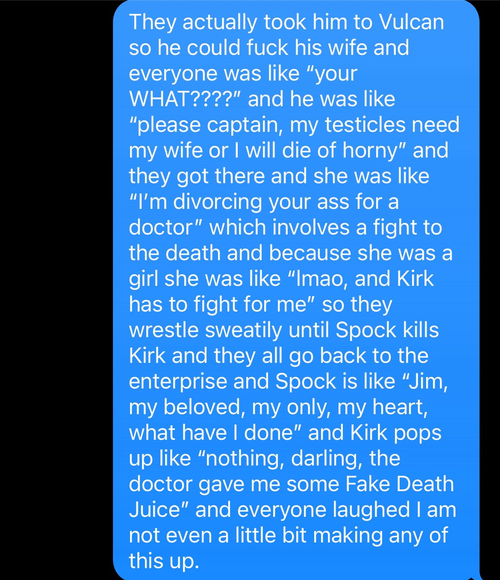 A text to my stepdaughter explaining the plot of the Star Trek episode Amok Time:

They actually took him to Vulcan so he could fuck his wife and everyone was like “your WHAT????” and he was like “please captain, my testicles need my wife or I will die of horny” and they got there and she was like “I’m divorcing your ass for a doctor” which involves a fight to the death and because she was a girl she was like “lmao, and Kirk has to fight for me” so they wrestle sweatily until Spock kills Kirk and they all go back to the enterprise and Spock is like “Jim, my beloved, my only, my heart, what have I done” and Kirk pops up like “nothing, darling, the doctor gave me some Fake Death Juice” and everyone laughed I am not even a little bit making any of this up.