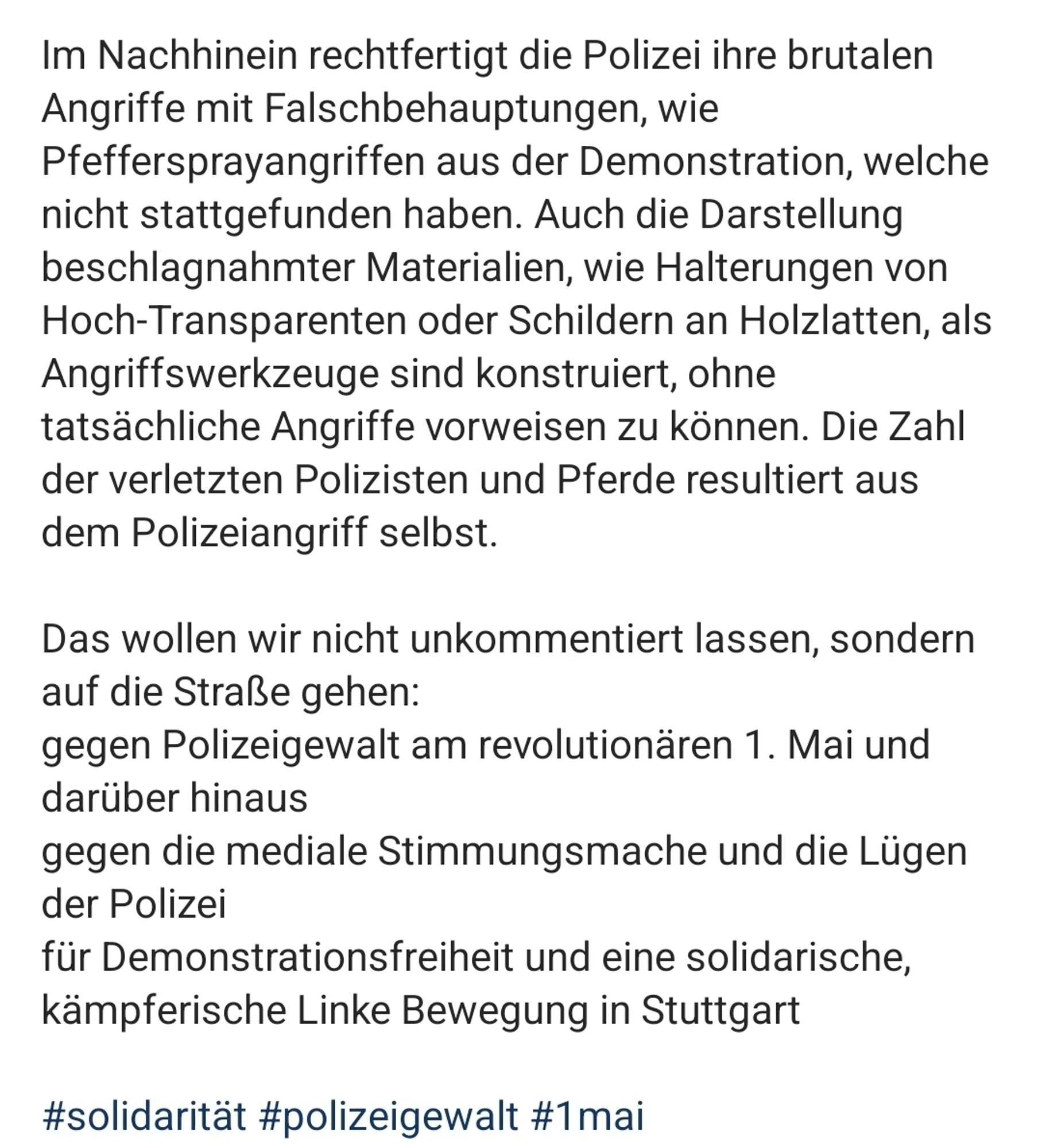 Screenshot aabstgt: ﻿
Im Nachhinein rechtfertigt die Polizei ihre brutalen Angriffe mit Falschbehauptungen, wie
Pfeffersprayangriffen aus der Demonstration, welche nicht stattgefunden haben. Auch die Darstellung beschlagnahmter Materialien, wie Halterungen von Hoch-Transparenten oder Schildern an Holzlatten, als Angriffswerkzeuge sind konstruiert, ohne
tatsächliche Angriffe vorweisen zu können. Die Zahl der verletzten Polizisten und Pferde resultiert aus dem Polizeiangriff selbst.
Das wollen wir nicht unkommentiert lassen, sondern auf die Straße gehen:
gegen Polizeigewalt am revolutionären 1. Mai und darüber hinaus
gegen die mediale Stimmungsmache und die Lügen der Polizei
für Demonstrationsfreiheit und eine solidarische, kämpferische Linke Bewegung in Stuttgart 
#solidarität #polizeigewalt #1mai