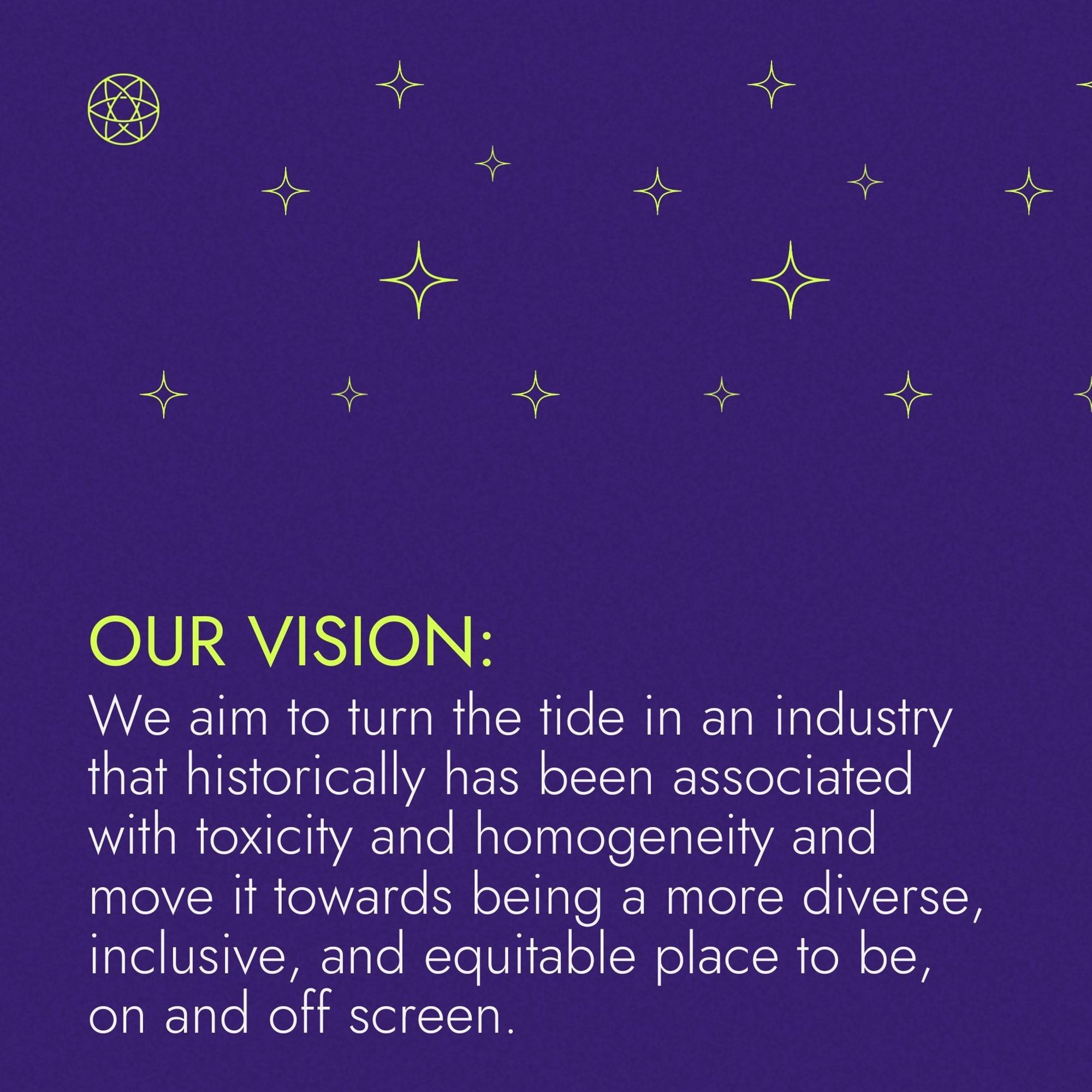 Our Vision: We aim to turn the tide in an industry that historically has been associated with toxicity and homogeneity and move it towards being a more diverse, inclusive, and equitable place to be, on and off screen.