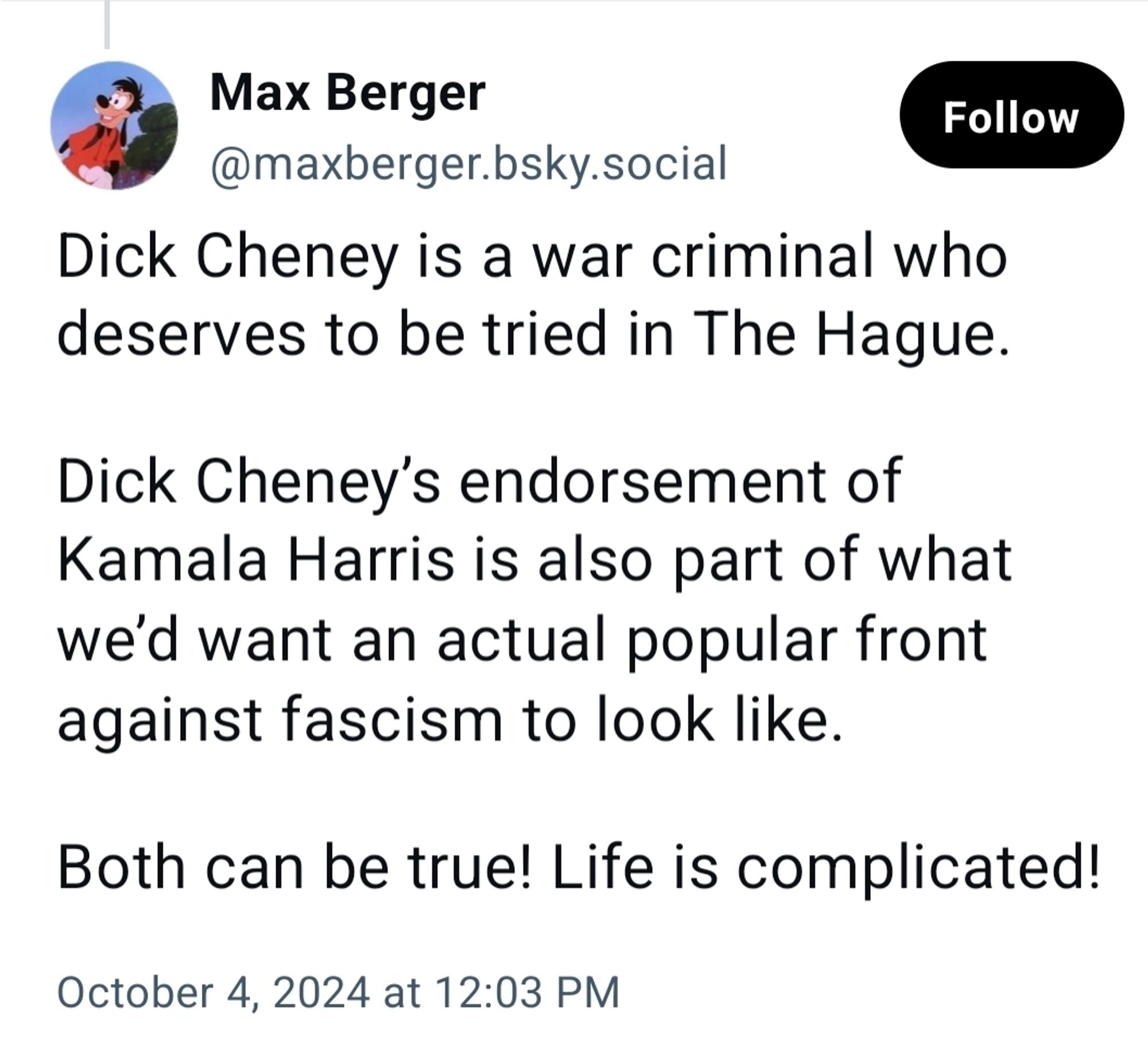 Max Berger writes the following garbage: 

"Dick Cheney is a war criminal who deserves to be tried in The Hague. 

Dick Cheney’s endorsement of Kamala Harris is also part of what we’d want an actual popular front against fascism to look like. 

Both can be true! Life is complicated!"