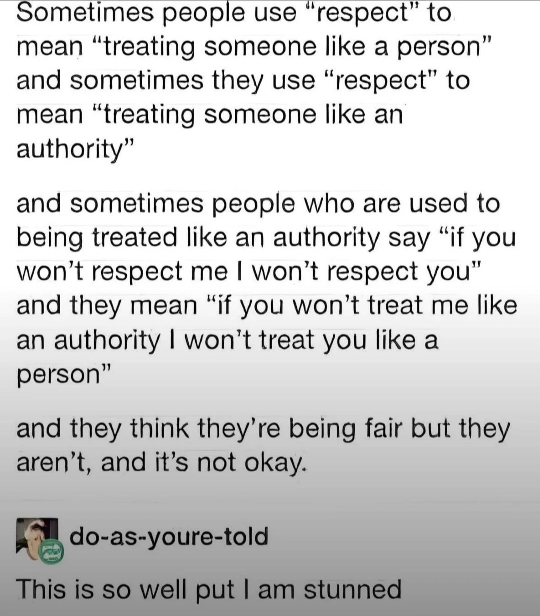 Sometimes people use "respect" to mean "treating someone like a person" and sometimes they use "respect" to mean "treating someone like an authority"
 and sometimes people who are used to being treated like an authority say "if you won't respect me I won't respect you* and they mean "if you won't treat me like an authority I won't treat you like a person"
 and they think they're being fair but they aren't, and it's not okay.