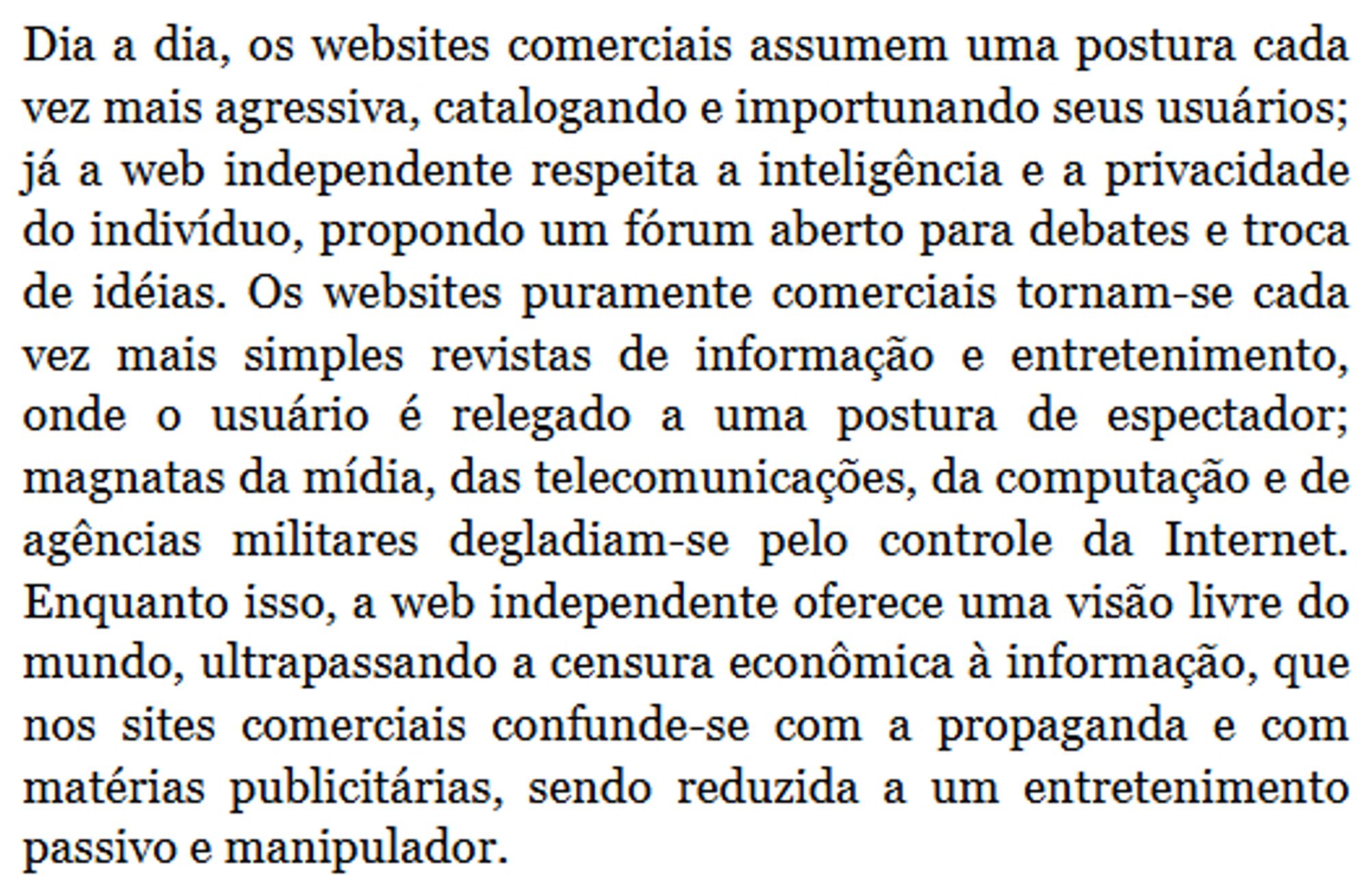 Dia a dia, os websites comerciais assumem uma postura cada vez mais agressiva, catalogando e importunando seus usuários; já a web independente respeita a inteligência e a privacidade do indivíduo, propondo um fórum aberto para debates e troca de idéias. Os websites puramente comerciais tornam-se cada vez mais simples revistas de informação e entretenimento, onde o usuário é relegado a uma postura de espectador; magnatas da mídia, das telecomunicações, da computação e de agências militares degladiam-se pelo controle da Internet. Enquanto isso, a web independente oferece uma visão livre do mundo, ultrapassando a censura econômica à informação, que nos sites comerciais confunde-se com a propaganda e com matérias publicitárias, sendo reduzida a um entretenimento passivo e manipulador.