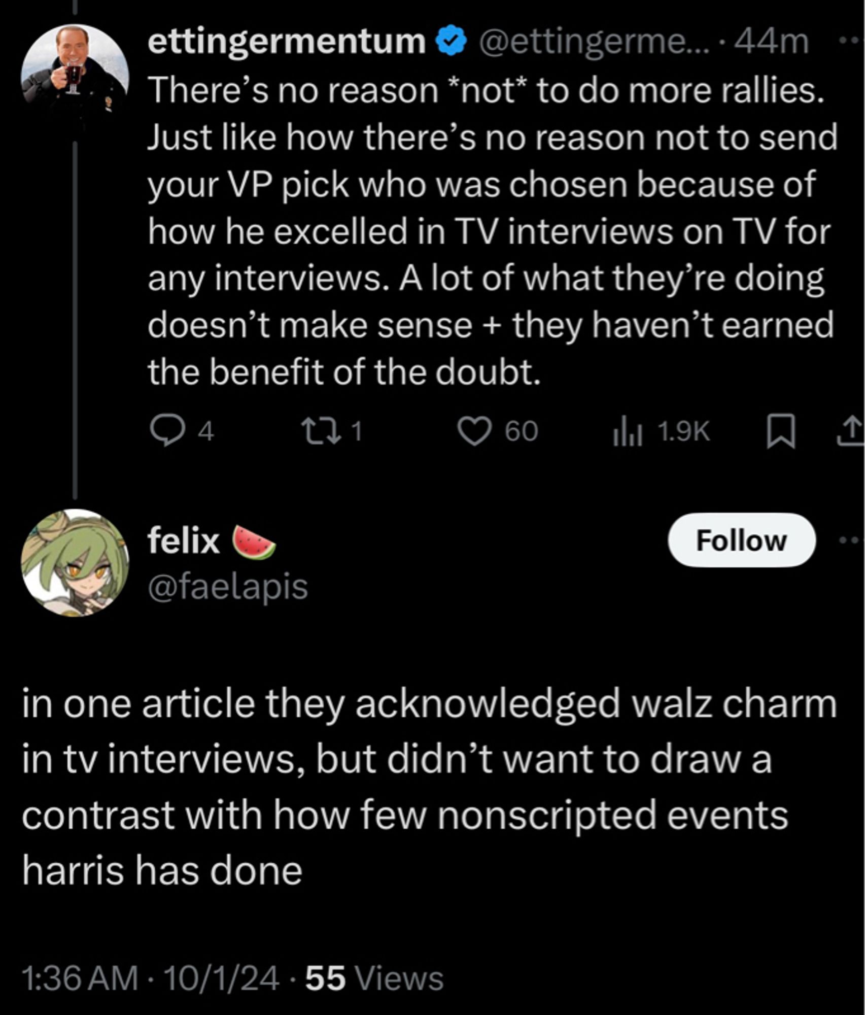 ettingermentum &
@ettingerme..•44m
There's no reason *not* to do more rallies.
Just like how there's no reason not to send your VP pick who was chosen because of how he excelled in TV interviews on TV for any interviews. A lot of what they're doing doesn't make sense + they haven't earned the benefit of the doubt.
4
C1
60
Ill 1.9K
felix @faelapis
Follow
in one article they acknowledged walz charm in tv interviews, but didn't want to draw a contrast with how few nonscripted events harris has done
1:36 AM • 10/1/24 • 55 Views