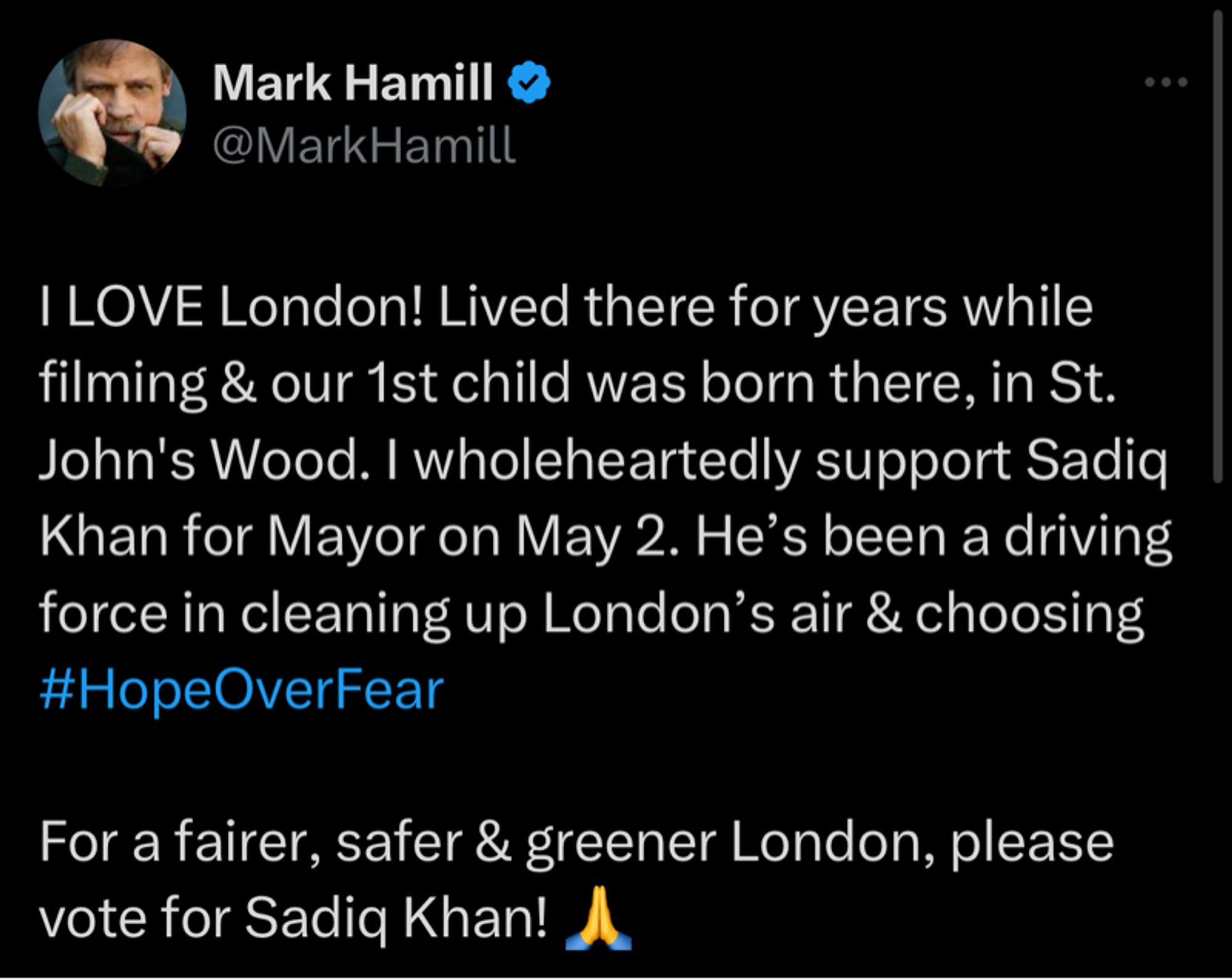 Mark Hamill ‹
@MarkHamill
I LOVE London! Lived there for years while filming & our 1st child was born there, in St.
John's Wood. I wholeheartedly support Sadiq Khan for Mayor on May 2. He's been a driving force in cleaning up London's air & choosing #HopeOverFear
For a fairer, safer & greener London, please vote for Sadia Khan!
choose
HOPE
over
FEAR
Vote for Sadia on Thursday 2 May