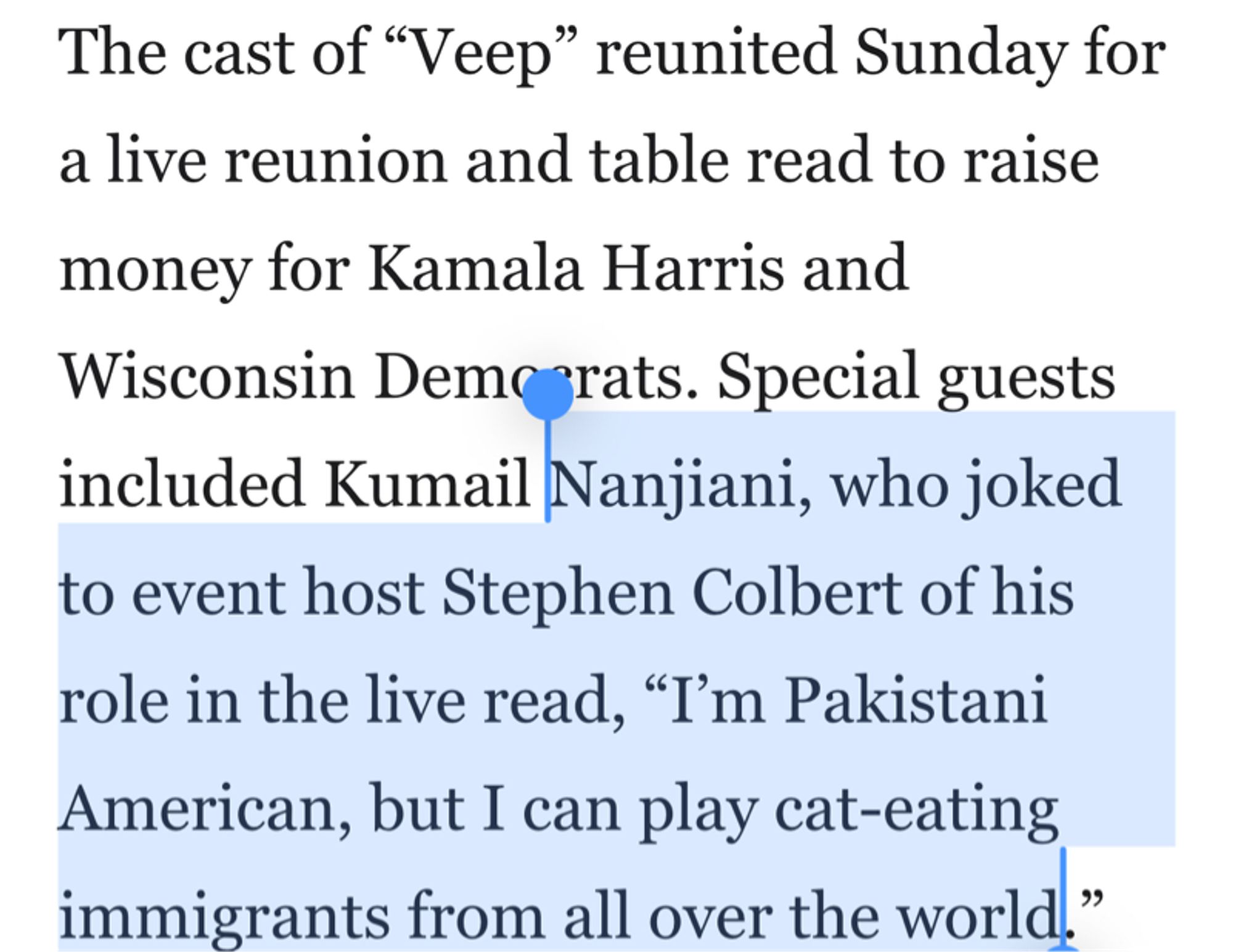 The cast of "Veep" reunited Sunday for a live reunion and table read to raise
money for Kamala Harris and Wisconsin Demo grats. Special guests included Kumail Nanjiani, who joked to event host Stephen Colbert of his role in the live read, "I'm Pakistani American, but I can play cat-eating immigrants from all over the world."