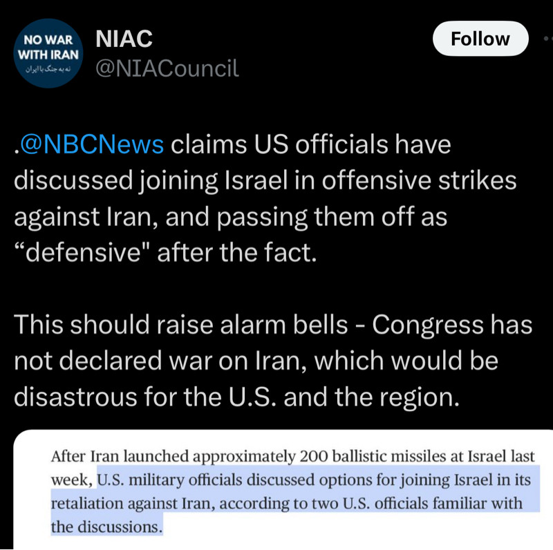 NO WAR WITH IRAN
نه به جنك با أبران
NIAC
@NIACouncil
Follow
•@NBCNews claims US officials have discussed joining Israel in offensive strikes against Iran, and passing them off as
"defensive" after the fact.
This should raise alarm bells - Congress has not declared war on Iran, which would be disastrous for the U.S. and the region.
After Iran launched approximately 200 ballistic missiles at Israel last week, U.S. military officials discussed options for joining Israel in its retaliation against Iran, according to two U.S. officials familiar with the discussions.