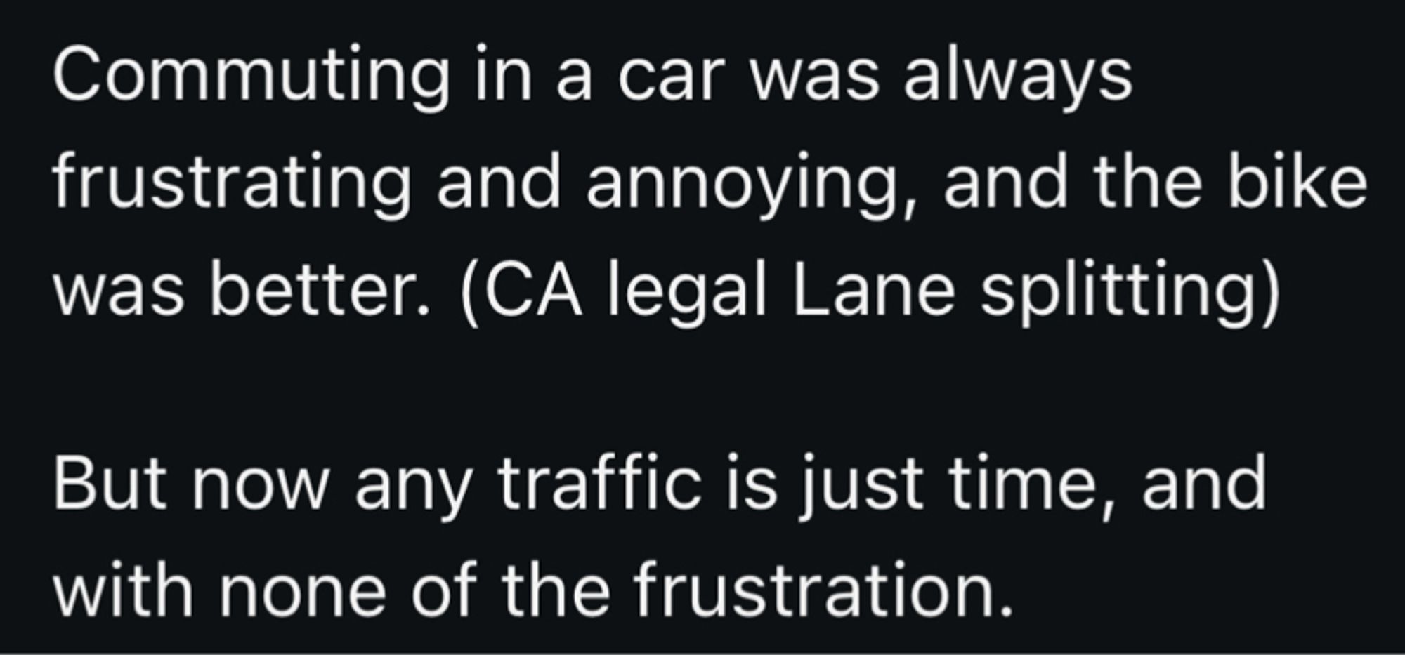 Commuting in a car was always frustrating and annoying, and the bike was better. (CA legal Lane splitting)
But now any traffic is just time, and with none of the frustration.