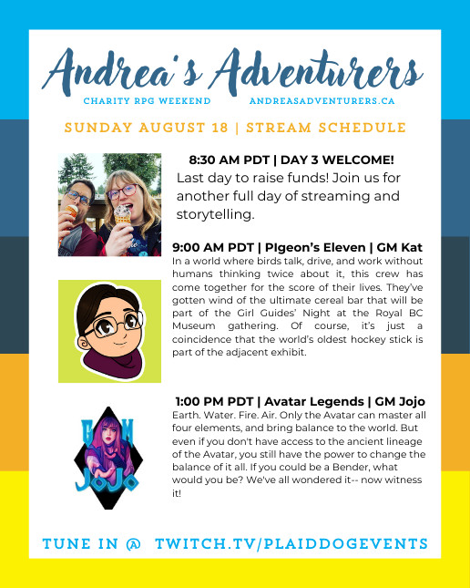 streaming schedule for Andrea's Adventurers - charity ttrpg weekend
8.30 am PDT - welcome with adventure dice
9 am PDT - pigeon's eleven with GM kat
1 pm PDT - avatar legends with GM jojo
(also featuring photos of each GM/host)