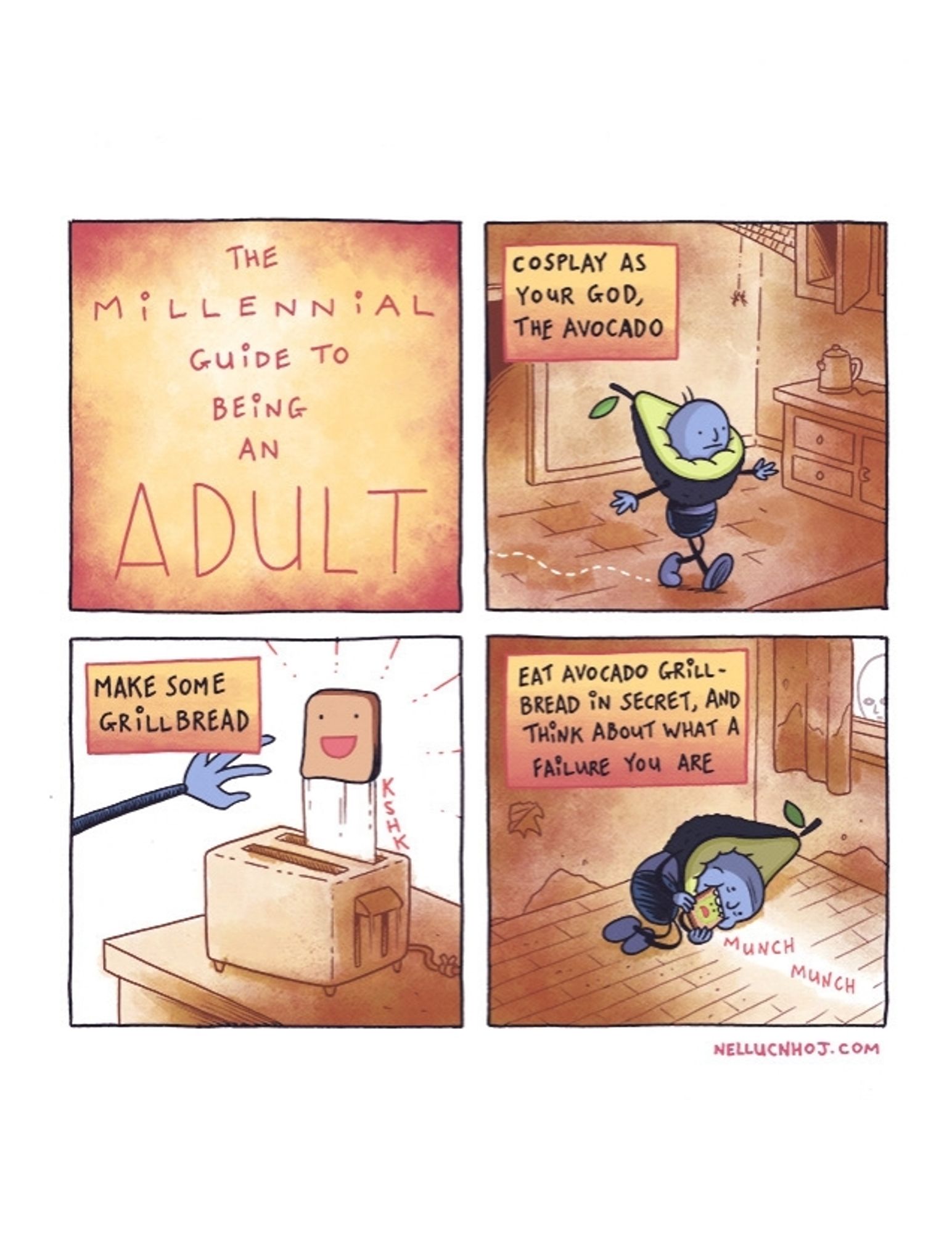 4 panel comic

P1: "The Millennial Guide to Being an Adult"

P2: a guy wearing an avocado costume wanders into a kitchen, arms outstretched.

"Cosplay as your god, the avocado"

P2: the guy's left hand reaches for a very happy looking piece of toast, popping out of a toaster

"Make some grillbread"

P4: the guy lies on the floor, eating the unhappy toast (now slathered in avocado)

"Eat avocado grillbread in secret, and think about what a failure you are"