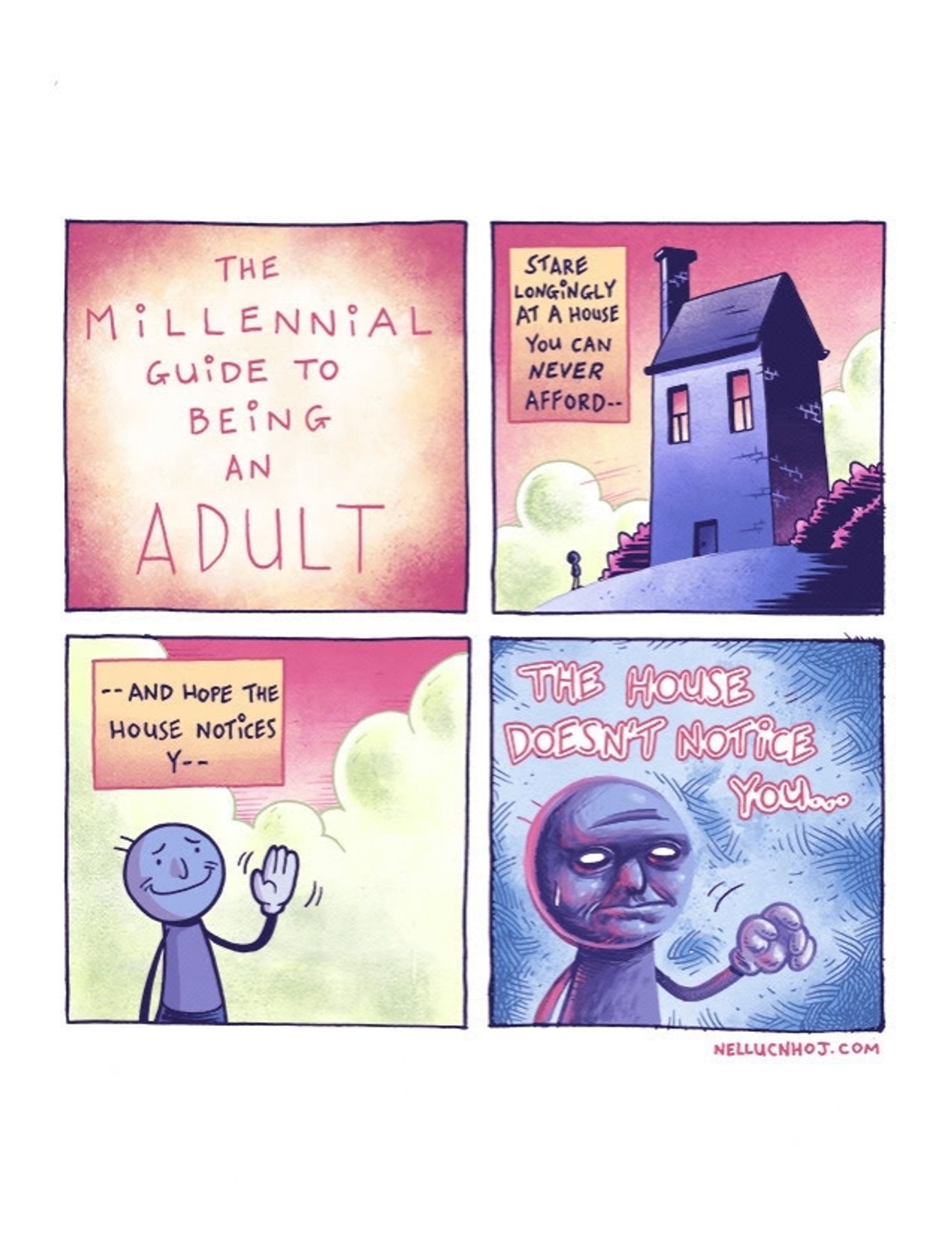 Four panel comic

P1: "The Millennial Guide to Being an Adult"

P2:  tiny silhouette of the guy from before as he stares up at an ominous looking house

"Stare longingly at a house you can never afford--"

P3: the guy waving his left hand, with a worried --but hopeful-- smile on his face

"--and hope the house notices y--"

P4: the guy looking blank-eyed and dejected

"THE HOUSE DOESN'T NOTICE YOU..."