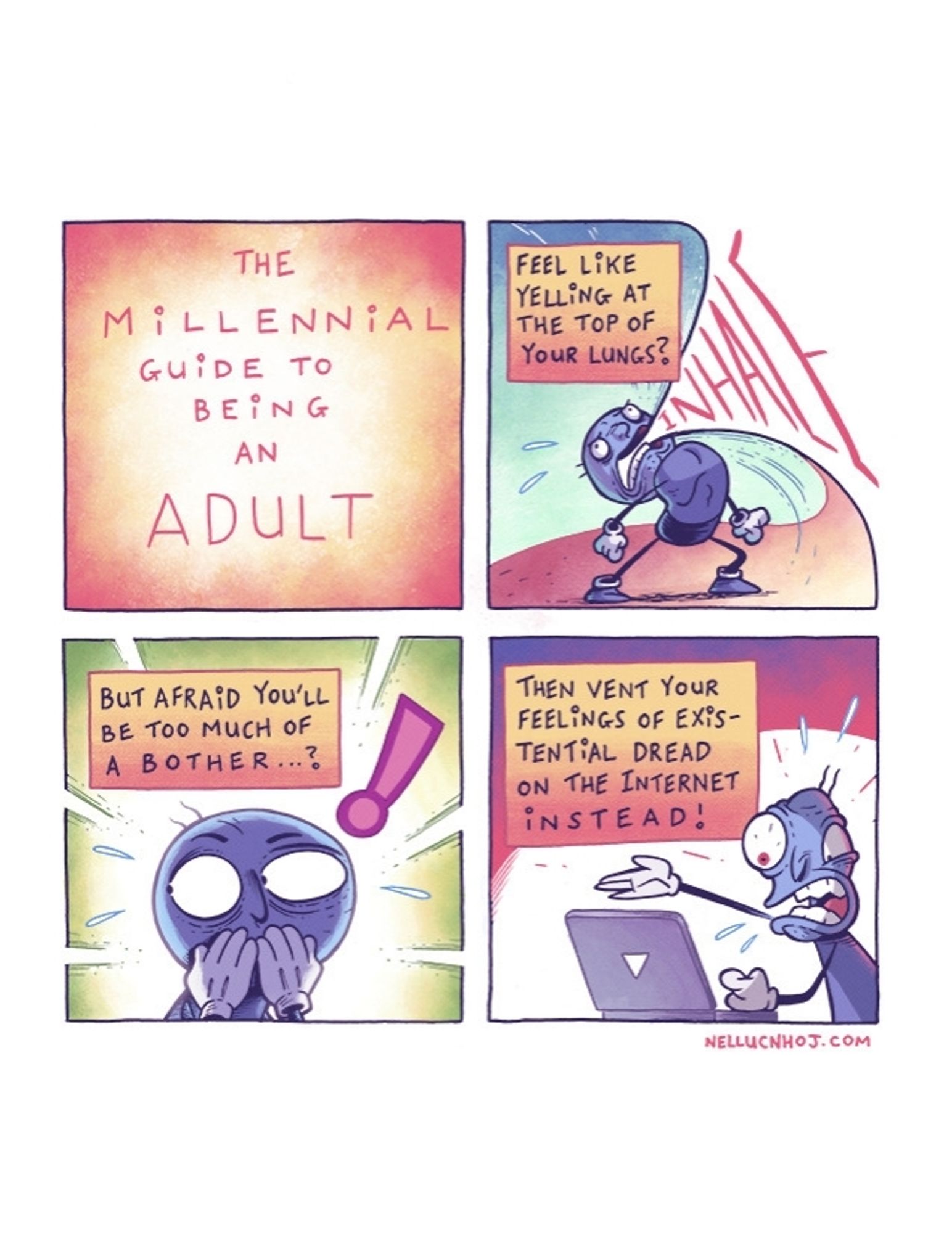 Four panel comic

P1: The Millennial Guide to Being an Adult"

P2: same guy as before, taking such a deep breath that he is inhaling the panel he is in

"Feel like yelling at the top of your lungs?"

P3: closeup of the guy, as he covers his mouth with his hands, looking sheepishly off to the side

"But afraid you'll be too much of a bother...?"

P4: the guy looking unhinged as he argues with a laptop 

"Then vent your feelings of existential dread on the Internet instead!"