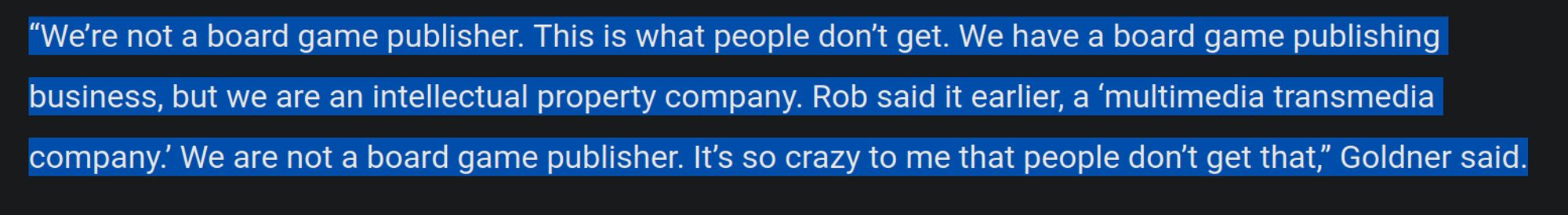 A quote from Golden Bell Studio's CEO, Marc Goldner, which reads:

"“We’re not a board game publisher. This is what people don’t get. We have a board game publishing business, but we are an intellectual property company. Rob said it earlier, a ‘multimedia transmedia company.’ We are not a board game publisher. It’s so crazy to me that people don’t get that,"