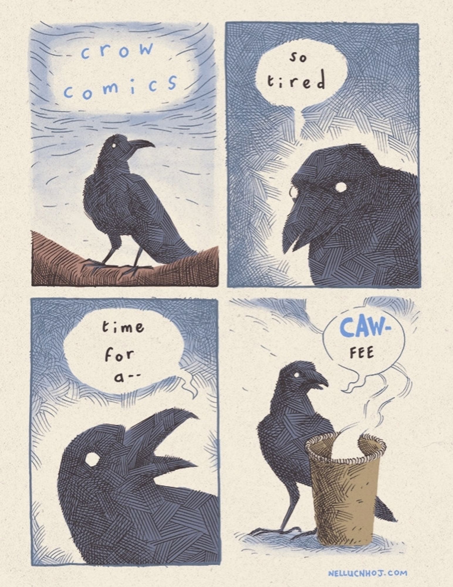 4 panel comic, drawn in a scratchy hatching style. The colours are subdued, with the page slightly yellowed to give the impression of pulpy comic paper.

P1: a lone crow stood on a branch. Their body is facing to our left, while their head is turned frame right. A single beady eye takes us in. The text reads: "crow comics"

P2: a closeup of a 3/4 view of the crow's head, facing to our left. Their head is tilted down slightly as they say "so tired"

P3: out POV pans in closer, as the crow turns their head to their left. Their beak is wide open. 

"time for a--"

P4: POV pans back, to reveal the crow in full, now with a piping styrofoam cups of coffee in front of them, steam swirling to the top of frame. The crow completes what they were saying before: "CAW-fee"