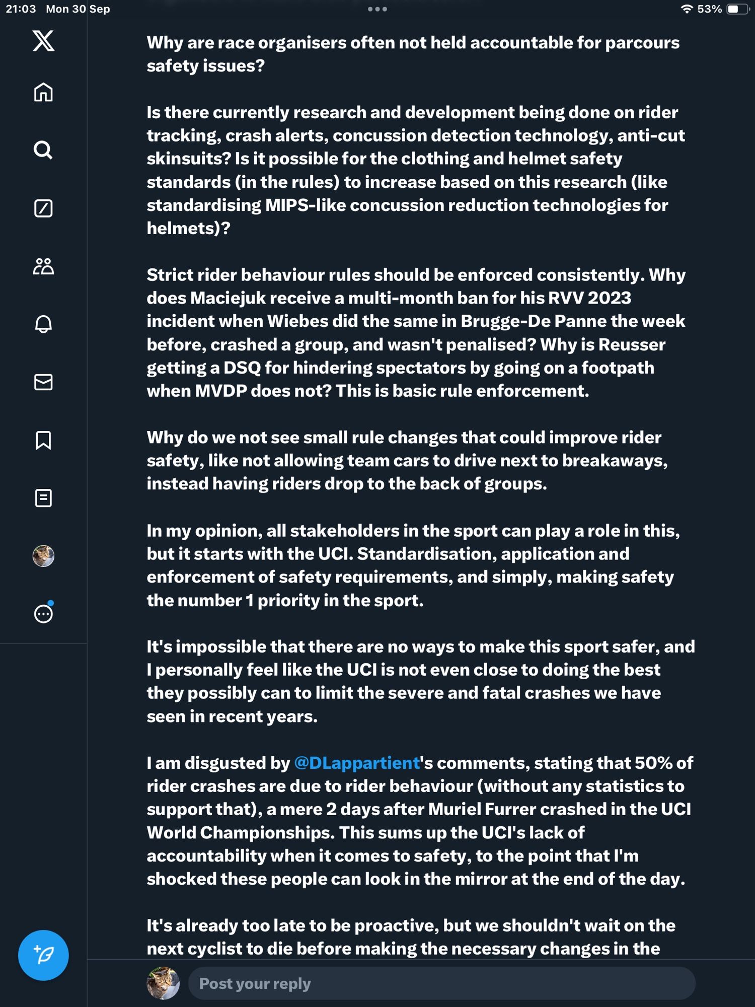 Why are race organisers often not held accountable for parcours safety issues?

Is there currently research and development being done on rider tracking, crash alerts, concussion detection technology, anti-cut skinsuits? Is it possible for the clothing and helmet safety standards (in the rules) to increase based on this research (like standardising MIPS-like concussion reduction technologies for helmets)?

Strict rider behaviour rules should be enforced consistently. Why does Maciejuk receive a multi-month ban for his RVV 2023 incident when Wiebes did the same in Brugge-De Panne the week before, crashed a group, and wasn't penalised? Why is Reusser getting a DSQ for hindering spectators by going on a footpath when MVDP does not? This is basic rule enforcement.

Why do we not see small rule changes that could improve rider safety, like not allowing team cars to drive next to breakaways, instead having riders drop to the back of groups.

(Run out of space)