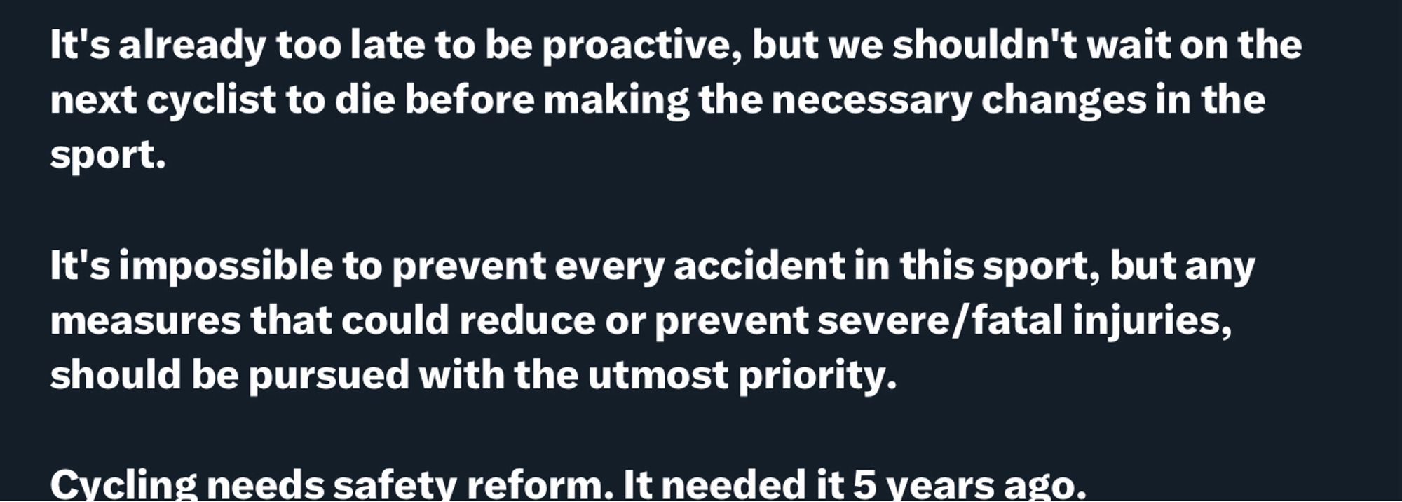 I am disgusted by @DLappartient's comments, stating that 50% of rider crashes are due to rider behaviour (without any statistics to support that), a mere 2 days after Muriel Furrer crashed in the UCI World Championships. This sums up the UCI's lack of accountability when it comes to safety, to the point that I'm shocked these people can look in the mirror at the end of the day.

It's already too late to be proactive, but we shouldn't wait on the next cyclist to die before making the necessary changes in the sport.

It's impossible to prevent every accident in this sport, but any measures that could reduce or prevent severe/fatal injuries, should be pursued with the utmost priority.

Cycling needs safety reform. It needed it 5 years ago.

(Plus additional text from last image)