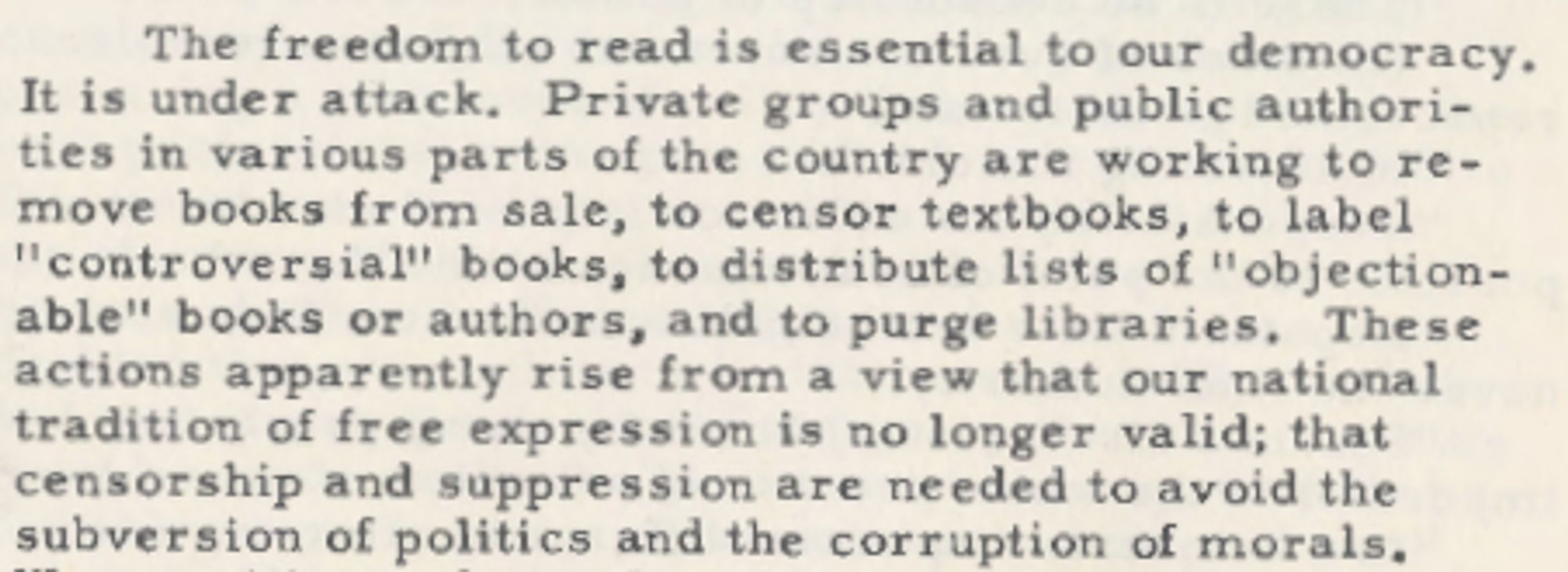 The freedom to read is essential to our democracy.
It is under attack. Private groups and public authorities
in various parts of the country are working to remove
books from sale, to censor textbooks, to label
"controversial" books, to distribute lists of "objectionable"
books or authors, and to purge libraries. These
actions apparently rise from a view that our national
tradition of free expression is no longer valid; that
censorship and suppression are needed to avoid the
subversion of politics and the corruption of morals.