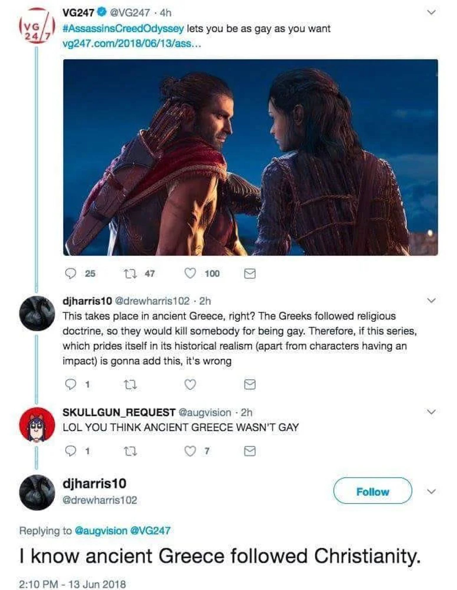 Tweet thread
Tweet from VG247

Assassins Creed Odyssey lets you be as gay as you want


Reply from djharris10 
This takes place in ancient Greece, right? The Greeks followed religious doctrine, so they would kill somebody for being gay. Therefore, if this series, which prides itself in its historical realism (apart from characters having an impact) is gonna add this, it's wrong

Reply from SKULLGUN_REQUEST

LOL YOU THINK ANCIENT GREECE WASN'T GAY

reply from djharris10
I know ancient Greece followed Christianity.