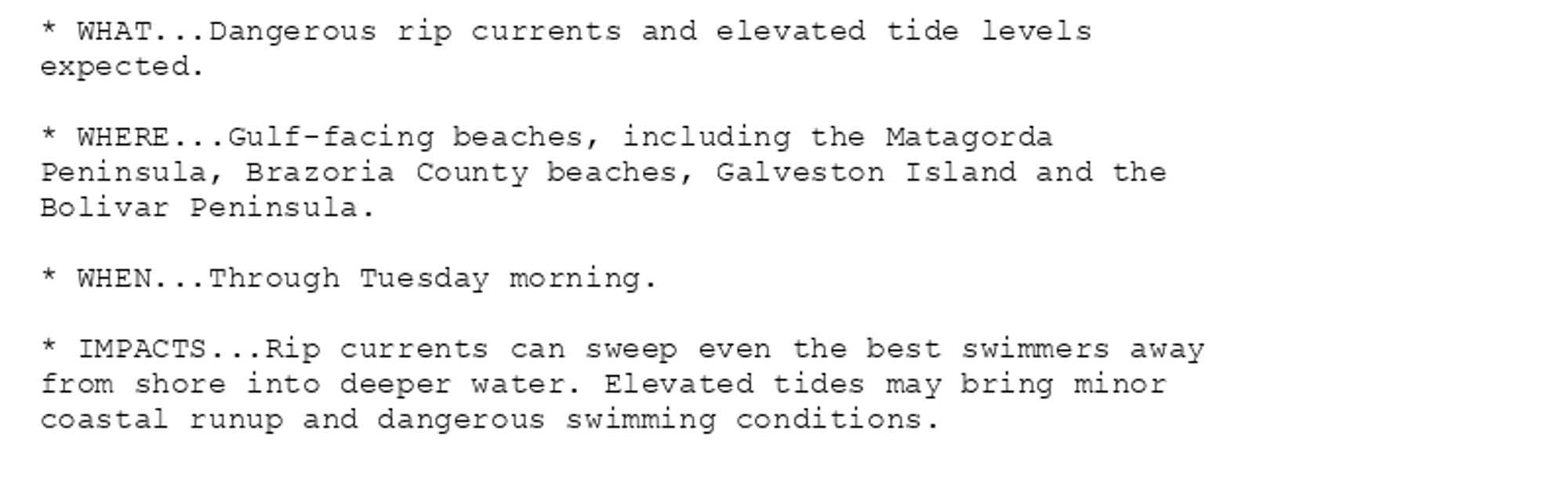 * WHAT...Dangerous rip currents and elevated tide levels
expected.

* WHERE...Gulf-facing beaches, including the Matagorda
Peninsula, Brazoria County beaches, Galveston Island and the
Bolivar Peninsula.

* WHEN...Through Tuesday morning.

* IMPACTS...Rip currents can sweep even the best swimmers away
from shore into deeper water. Elevated tides may bring minor
coastal runup and dangerous swimming conditions.