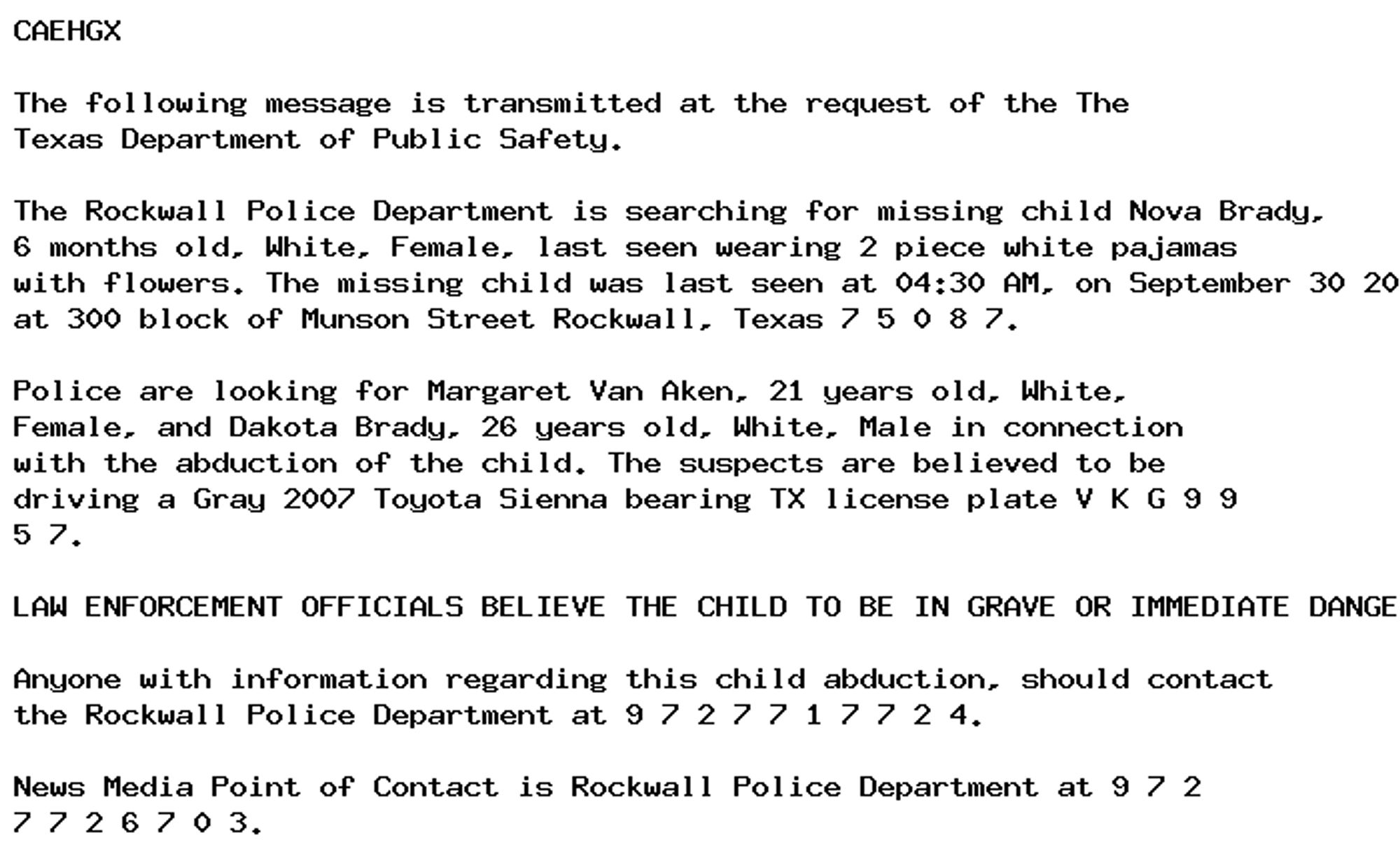 CAEHGX

The following message is transmitted at the request of the The
Texas Department of Public Safety.

The Rockwall Police Department is searching for missing child Nova Brady,
6 months old, White, Female, last seen wearing 2 piece white pajamas
with flowers. The missing child was last seen at 04:30 AM, on September 30 2024
at 300 block of Munson Street Rockwall, Texas 7 5 0 8 7.

Police are looking for Margaret Van Aken, 21 years old, White,
Female, and Dakota Brady, 26 years old, White, Male in connection
with the abduction of the child. The suspects are believed to be
driving a Gray 2007 Toyota Sienna bearing TX license plate V K G 9 9
5 7.

LAW ENFORCEMENT OFFICIALS BELIEVE THE CHILD TO BE IN GRAVE OR IMMEDIATE DANGER.

Anyone with information regarding this child abduction, should contact
the Rockwall Police Department at 9 7 2 7 7 1 7 7 2 4.

News Media Point of Contact is Rockwall Police Department at 9 7 2
7 7 2 6 7 0 3.