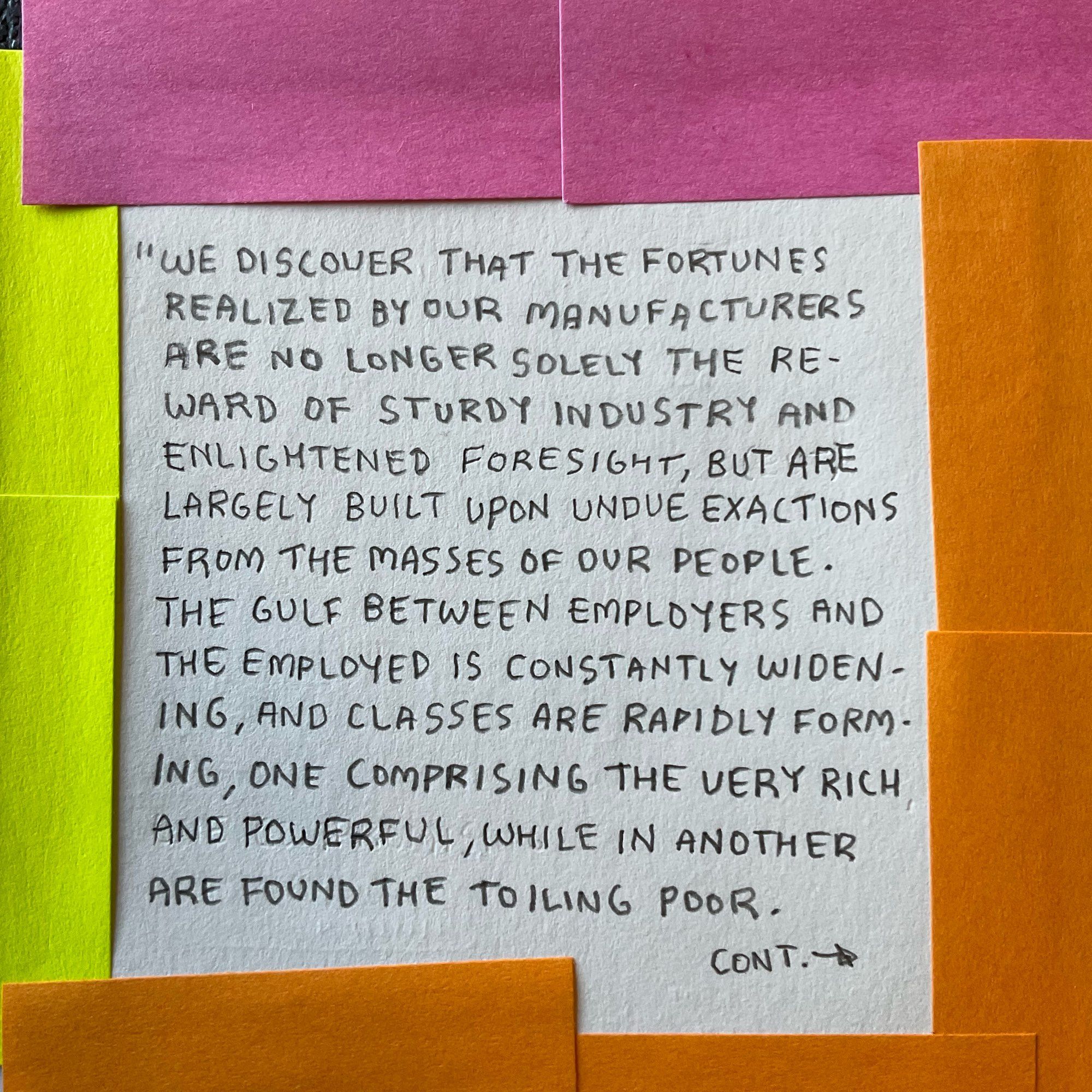 "WE DISCOVER THAT THE FORTUNES REALIZED BY OUR MANUFACTURERS ARE NO LONGER SOLELY THE REWARD OF STURDY INDUSTRY AND ENLIGHTENED FORESIGHT, BUT ARE LARGELY BUILT UPON UNDUE EXACTIONS FROM THE MASSES OF OUR PEOPLE.
THE GULF BETWEEN EMPLOYERS AND THE EMPLOYED IS CONSTANTLY WIDENING, AND CLASSES ARE RAPIDLY FORMING, ONE COMPRISING THE VERY RICH AND POWERFUL, WHILE IN ANOTHER ARE FOUND THE TOILING POOR.
CONT.-