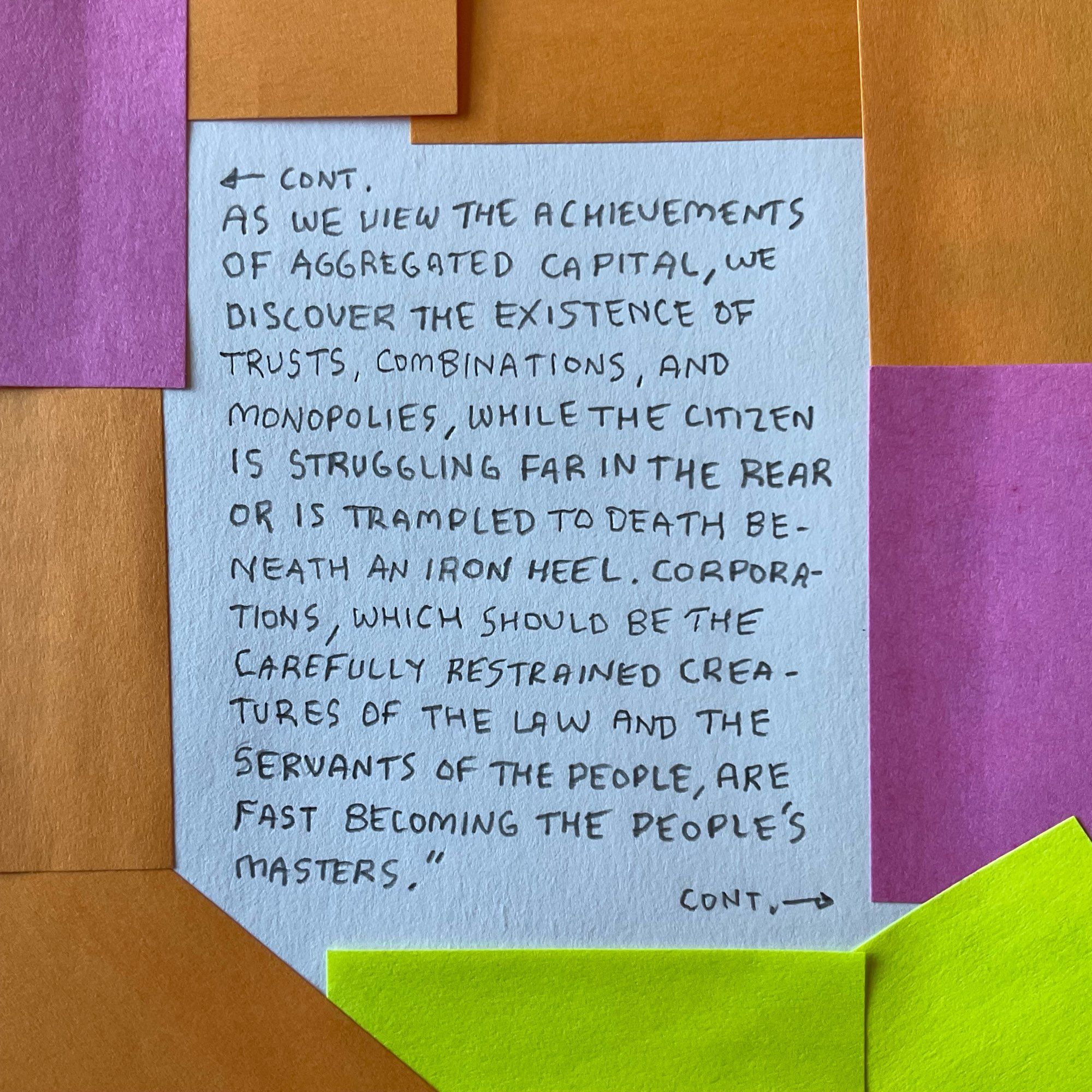 + CONT.
AS WE VIEW THE ACHIEVEMENTS OF AGGREGATED CAPITAL, WE DISCOVER THE EXISTENCE OF TRUSTS, COMBINATIONS, AND MONOPOLIES, WHILE THE CITIZEN IS STRUGGLING FAR IN THE REAR OR IS TRAMPLED TO DEATH BENEATH AN IRON HEEL. CORPORATIONS, WHICH SHOULD BE THE CAREFULLY RESTRAINED CREATURES OF THE LAW AND THE SERVANTS OF THE PEOPLE, ARE FAST BECOMING THE PEOPLE’S MASTERS."
CONT.-