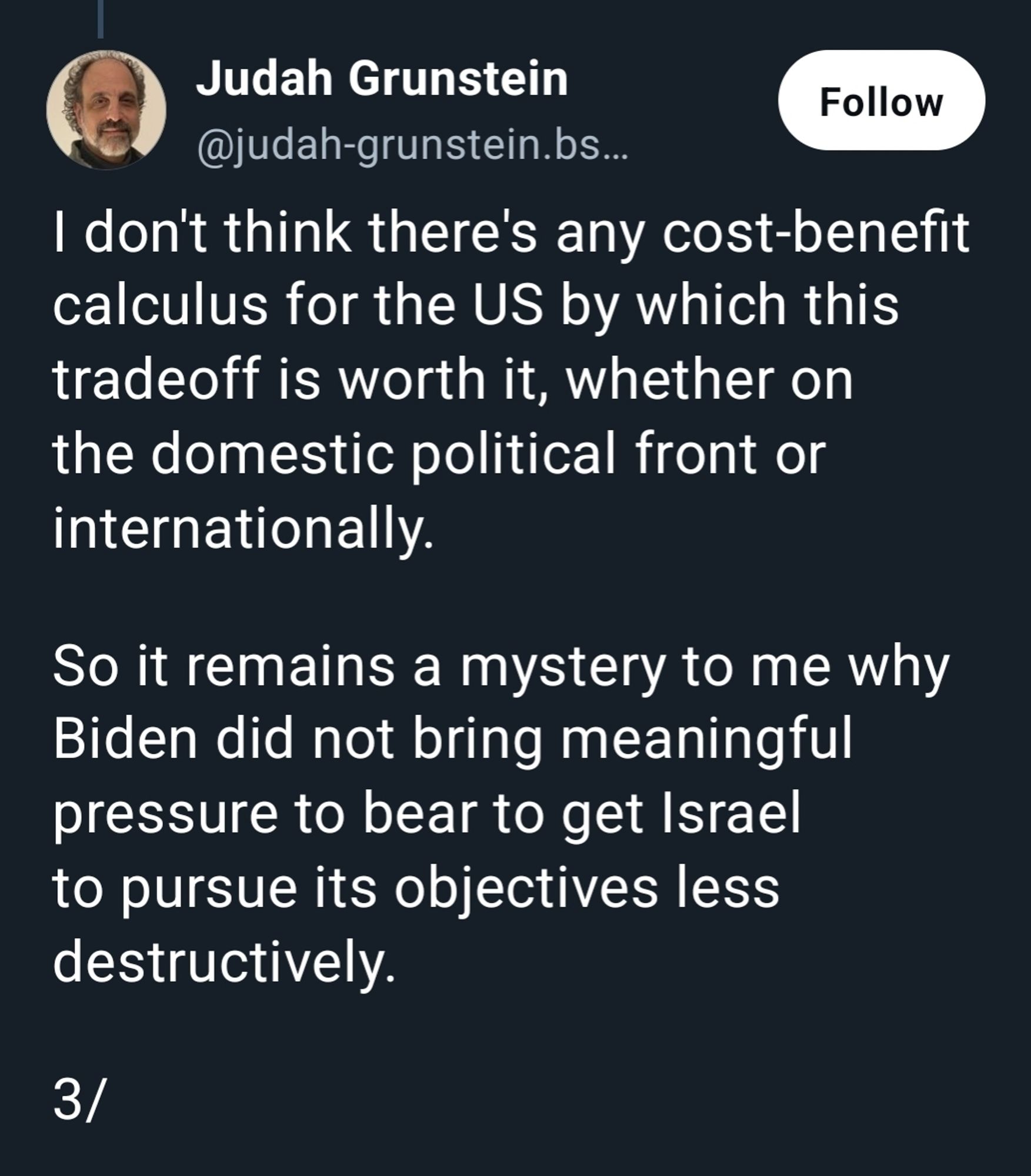 I don't think there's any cost-benefit calculus for the US by which this tradeoff is worth it, whether on the domestic political front or internationally.

So it remains a mystery to me why Biden did not bring meaningful pressure to bear to get Israel to pursue its objectives less destructively.