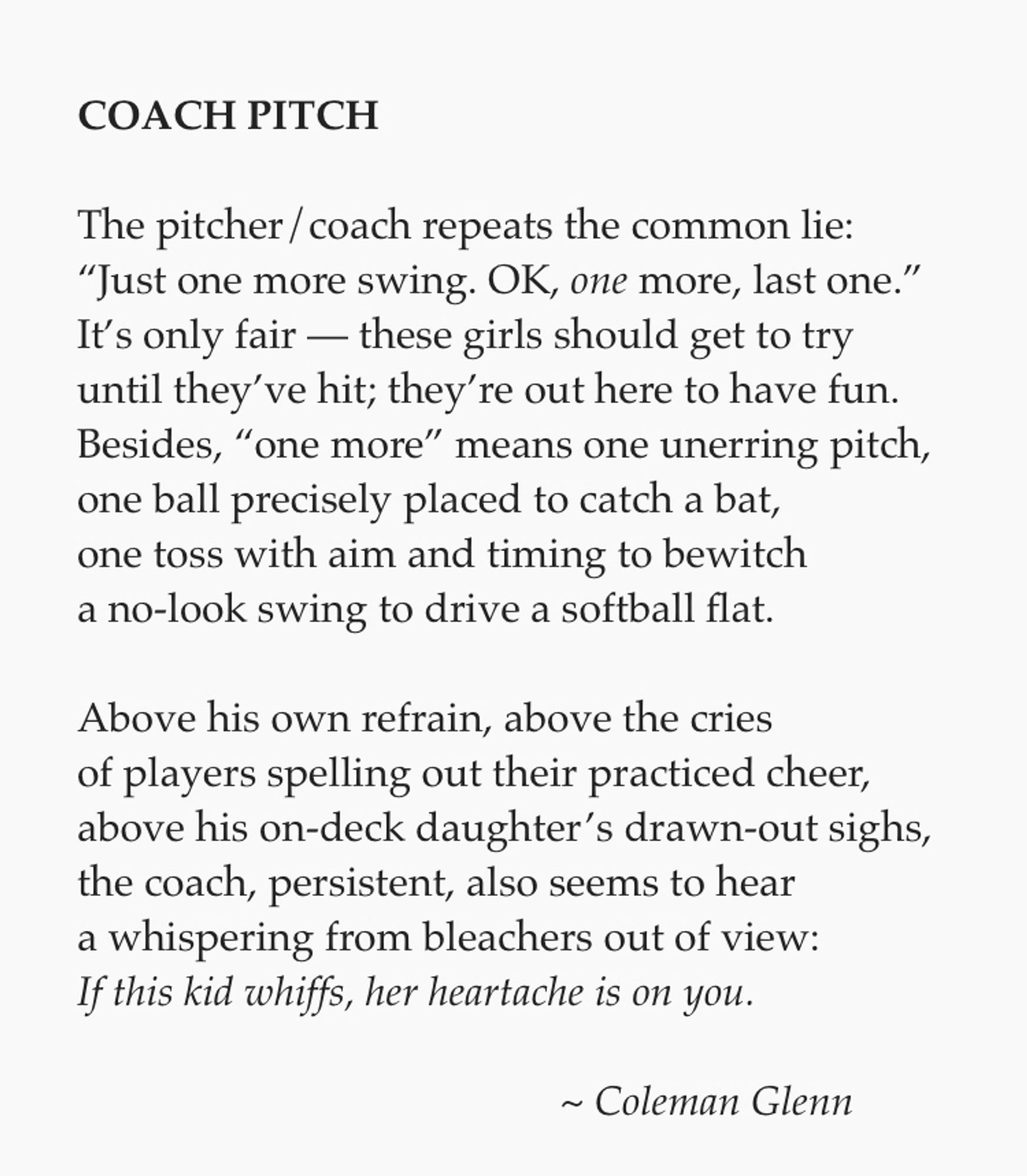 **COACH PITCH**

The pitcher/coach repeats the common lie:
“Just one more swing. OK, *one* more, last one.”
It’s only fair — these girls should get to try
until they’ve hit; they’re out here to have fun.
Besides, “one more” means one unerring pitch,
one ball precisely placed to catch a bat,
one toss with aim and timing to bewitch
a no-look swing to drive a softball flat.

Above his own refrain, above the cries
of players spelling out their practiced cheer,
above his on-deck daughter’s drawn-out sighs,
the coach, persistent, also seems to hear
a whispering from bleachers out of view:
*If this kid whiffs, her heartache is on you.*

                                               ~ *Coleman Glenn*