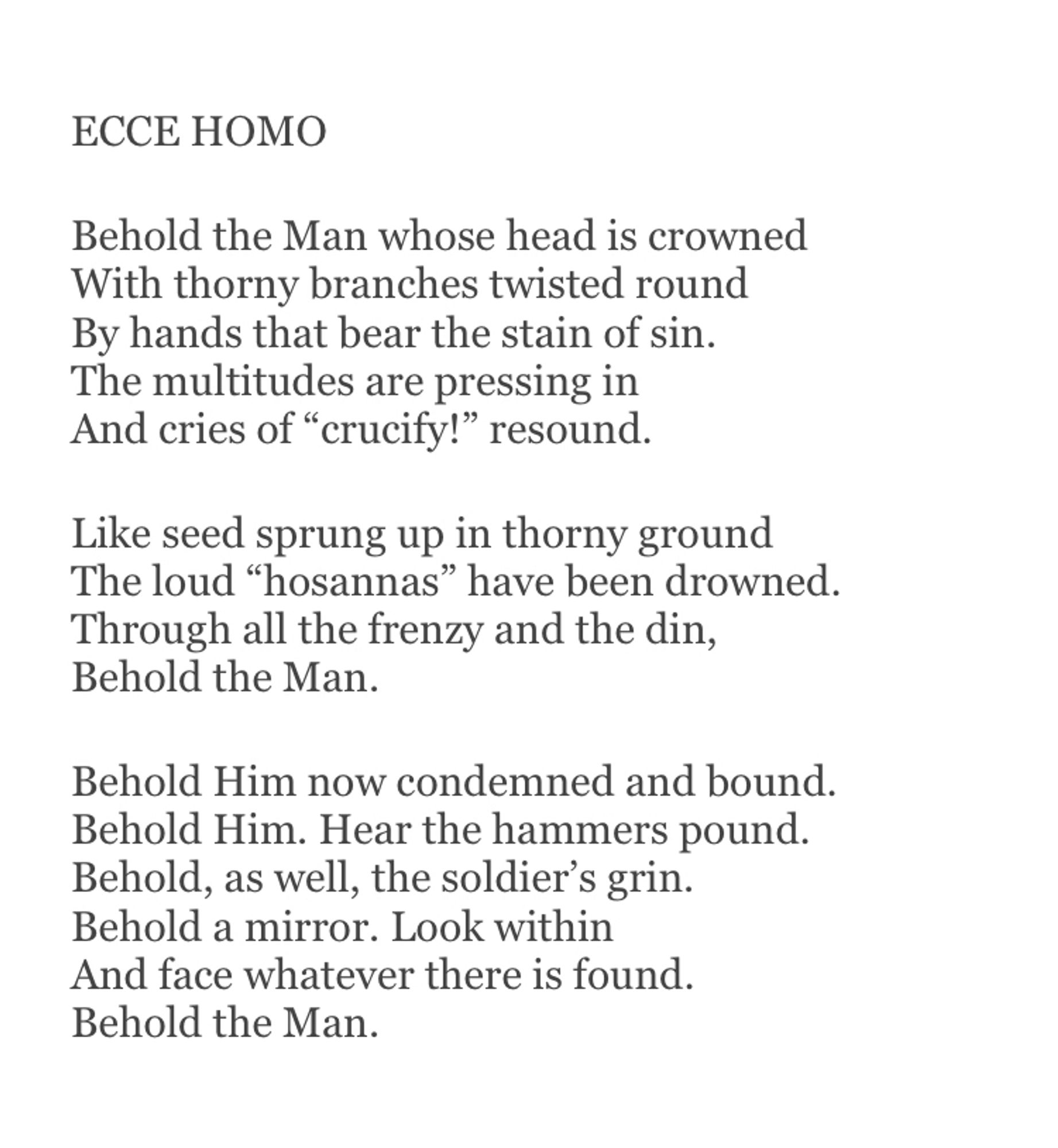 ECCE HOMO

Behold the Man whose head is crowned
With thorny branches twisted round
By hands that bear the stain of sin.
The multitudes are pressing in
And cries of “crucify!” resound.

Like seed sprung up in thorny ground
The loud “hosannas” have been drowned.
Through all the frenzy and the din,
Behold the Man.

Behold Him now condemned and bound.
Behold Him. Hear the hammers pound.
Behold, as well, the soldier’s grin.
Behold a mirror. Look within
And face whatever there is found.
Behold the Man.