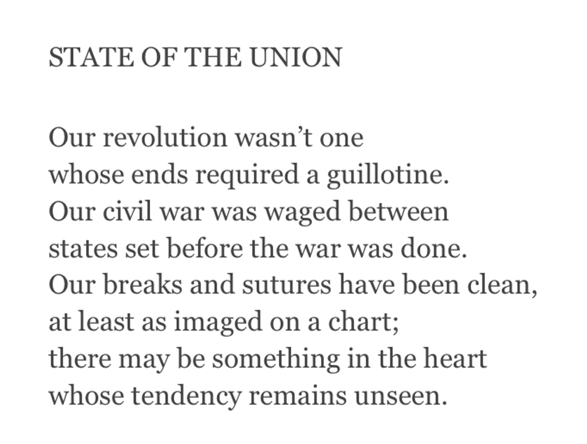 STATE OF THE UNION

Our revolution wasn’t one
whose ends required a guillotine.
Our civil war was waged between
states set before the war was done.
Our breaks and sutures have been clean,
at least as imaged on a chart;
there may be something in the heart
whose tendency remains unseen.