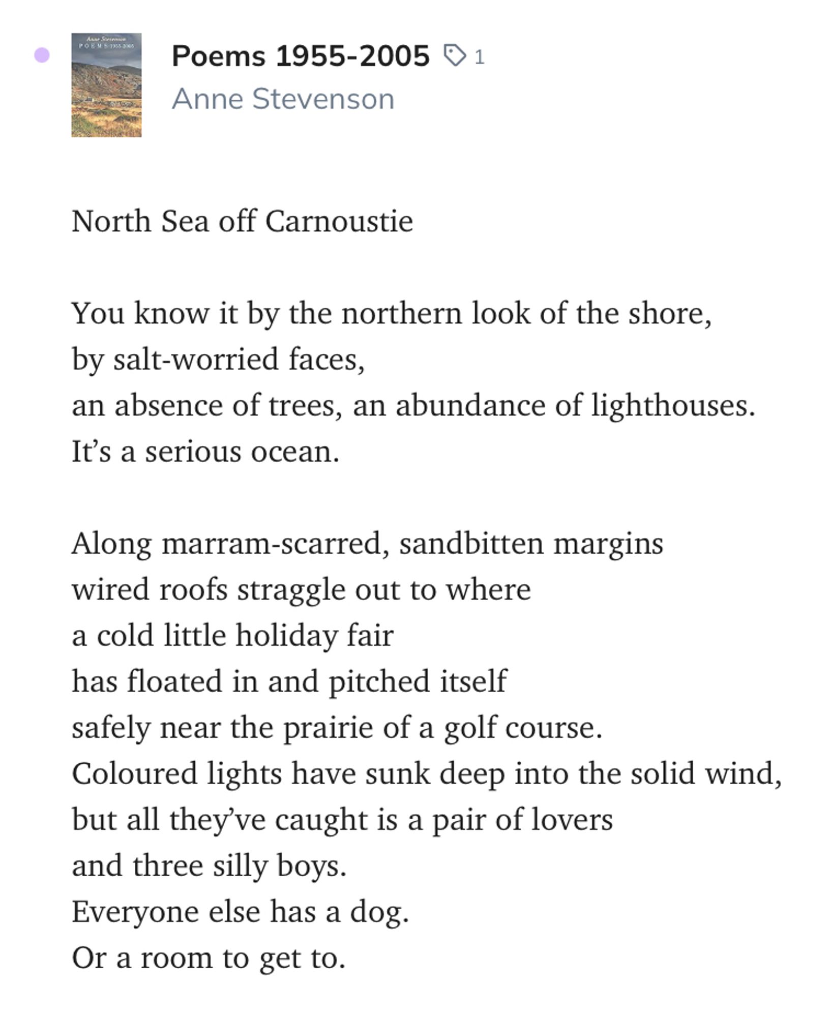 Poems 1955-2005
1
Anne Stevenson
North Sea off Carnoustie

You know it by the northern look of the shore,
by salt-worried faces,
an absence of trees, an abundance of lighthouses.
It’s a serious ocean.

Along marram-scarred, sandbitten margins
wired roofs straggle out to where
a cold little holiday fair
has floated in and pitched itself
safely near the prairie of a golf course.
Coloured lights have sunk deep into the solid wind,
but all they’ve caught is a pair of lovers
and three silly boys.
Everyone else has a dog.
Or a room to get to.