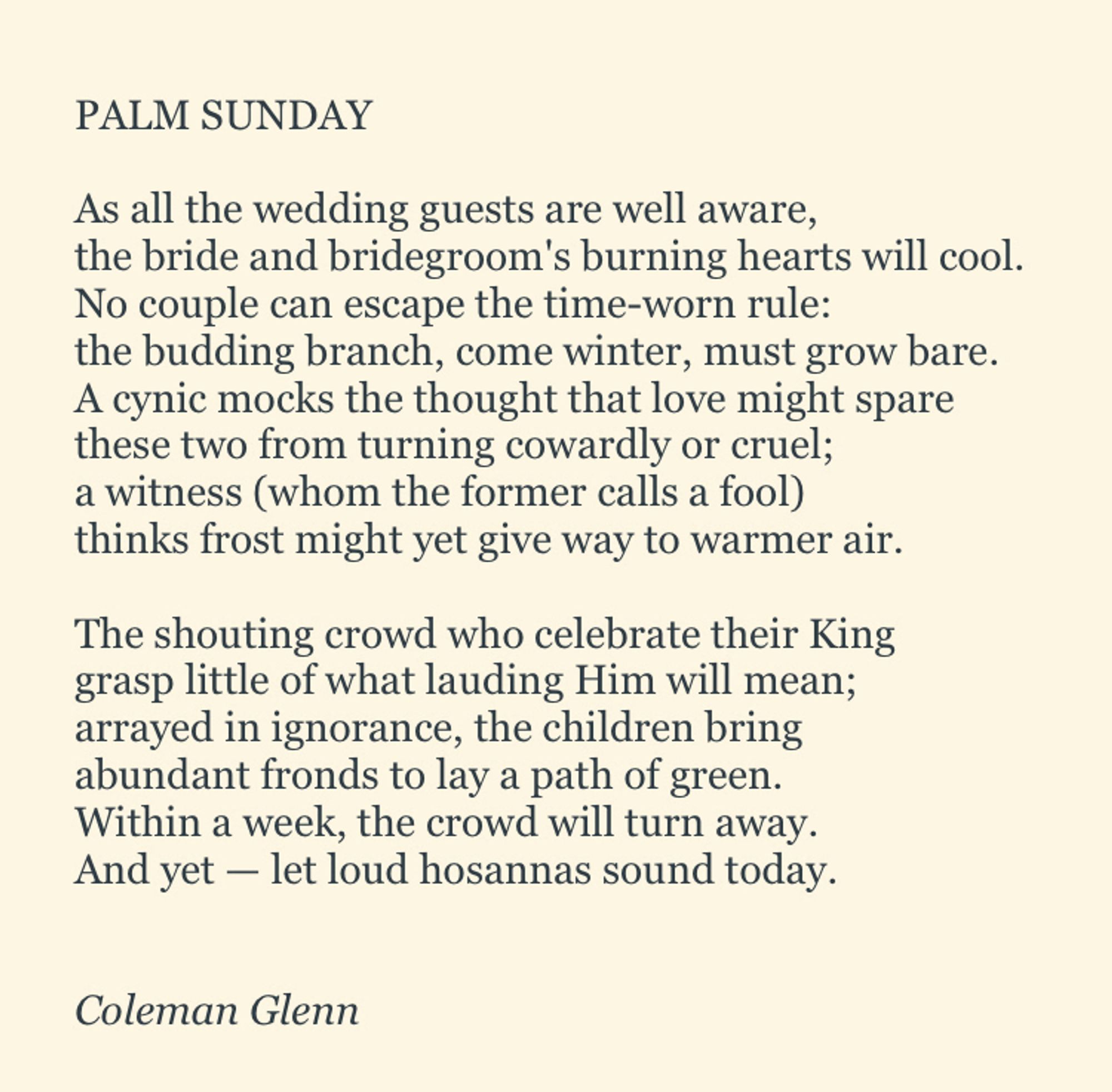 PALM SUNDAY

As all the wedding guests are well aware,
the bride and bridegroom's burning hearts will cool.
No couple can escape the time-worn rule:
the budding branch, come winter, must grow bare.
A cynic mocks the thought that love might spare
these two from turning cowardly or cruel;
a witness (whom the former calls a fool)
thinks frost might yet give way to warmer air.

The shouting crowd who celebrate their King
grasp little of what lauding Him will mean;
arrayed in ignorance, the children bring
abundant fronds to lay a path of green.
Within a week, the crowd will turn away.
And yet — let loud hosannas sound today. 


*Coleman Glenn*