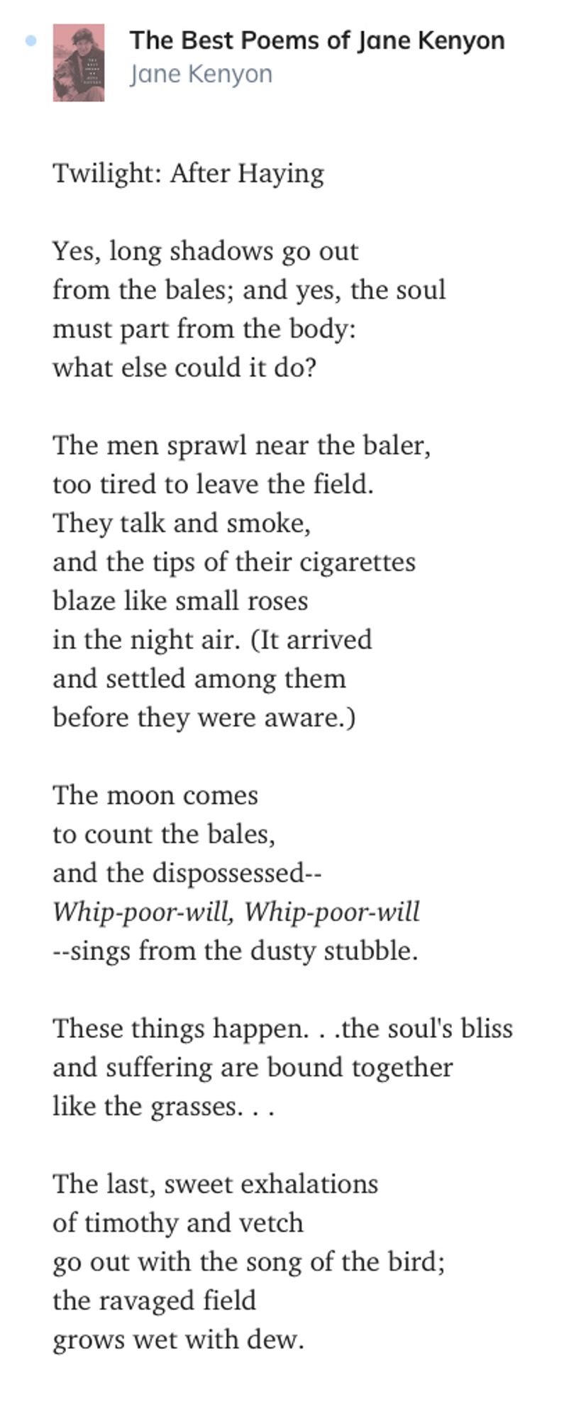 he Best Poems of Jane Kenyon

Jane Kenyon
Twilight: After Haying

Yes, long shadows go out
from the bales; and yes, the soul
must part from the body:
what else could it do?

The men sprawl near the baler,
too tired to leave the field.
They talk and smoke,
and the tips of their cigarettes
blaze like small roses
in the night air. (It arrived
and settled among them
before they were aware.)

The moon comes
to count the bales,
and the dispossessed--
Whip-poor-will, Whip-poor-will
--sings from the dusty stubble.

These things happen. . .the soul's bliss
and suffering are bound together
like the grasses. . .

The last, sweet exhalations
of timothy and vetch
go out with the song of the bird;
the ravaged field
grows wet with dew.