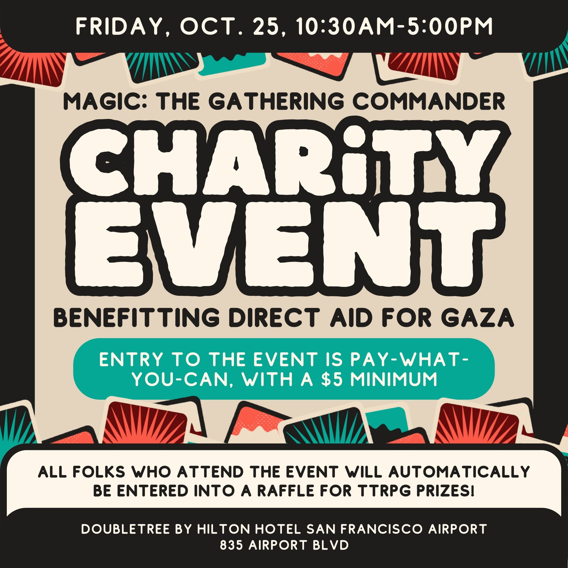 A promotional graphic for a Magic: the Gathering Commander charity event to be held on Friday, Oct. 25, 10:30am-5:00pm benefitting Direct Aid for Gaza. Entry to the event is pay-what-you-can, with a $5 minimum. All folks who attend the event will automatically be entered into a raffle for TTRPG prizes! The event will be held at the Doubletree by Hilton Hotel San Francisco Airport hotel at 835 Airport Blvd.