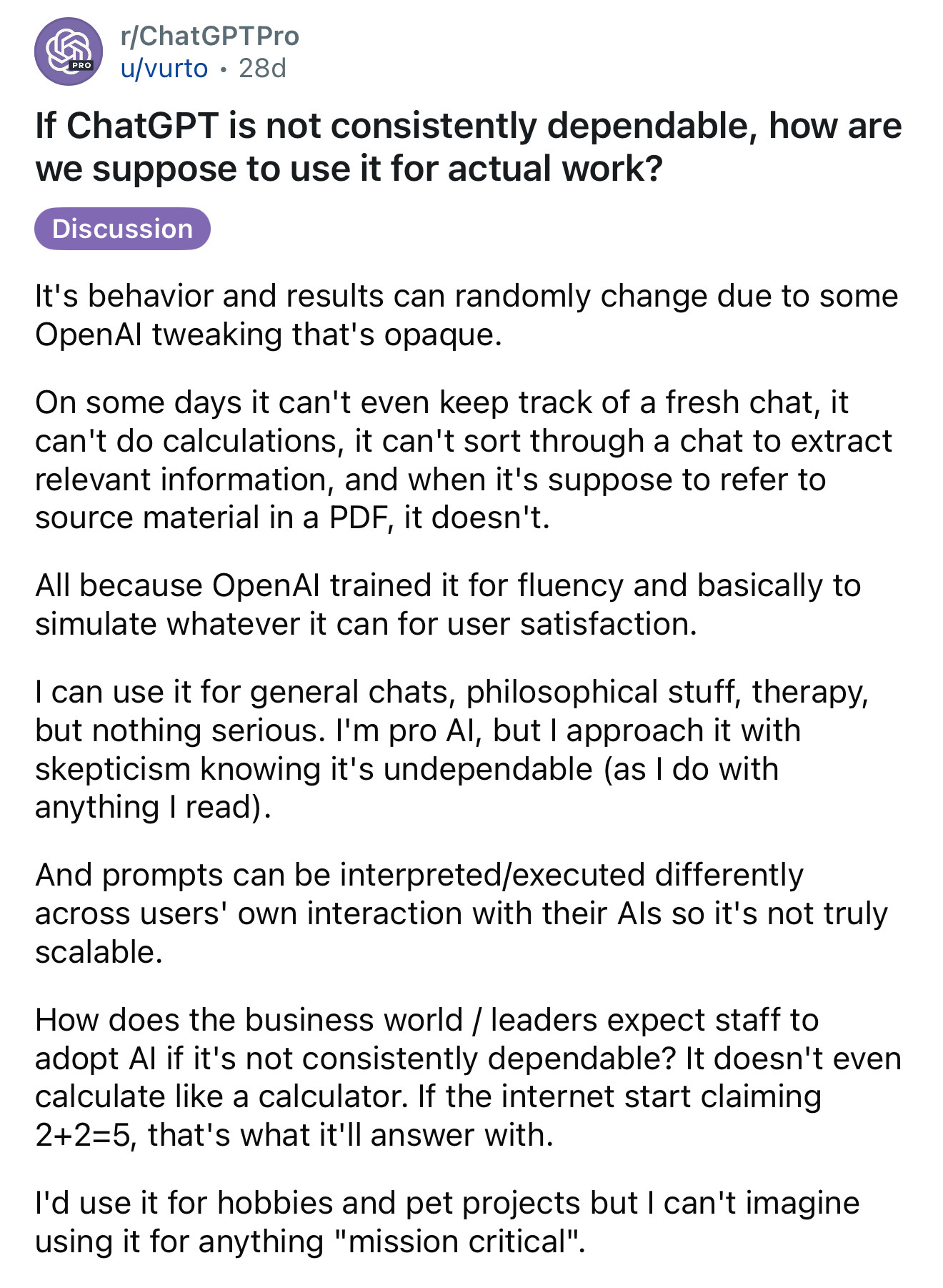 r/ChatGPTPro 
u/vurto • 28d
If ChatGPT is not consistently dependable, how are we suppose to use it for actual work?
Discussion
It's behavior and results can randomly change due to some OpenAl tweaking that's opaque.
On some days it can't even keep track of a fresh chat, it can't do calculations, it can't sort through a chat to extract relevant information, and when it's suppose to refer to source material in a PDF, it doesn't.
All because OpenAl trained it for fluency and basically to simulate whatever it can for user satisfaction.
I can use it for general chats, philosophical stuff, therapy, but nothing serious. I'm pro Al, but I approach it with skepticism knowing it's undependable (as I do with anything I read).
And prompts can be interpreted/executed differently across users' own interaction with their Als so it's not truly scalable.
How does the business world / leaders expect staff to adopt Al if it's not consistently dependable? It doesn't even calculate like a calculator. If the internet start claiming 2+2=5, that's what it'll answer with.
I'd use it for hobbies and pet projects but I can't imagine using it for anything "mission critical". 