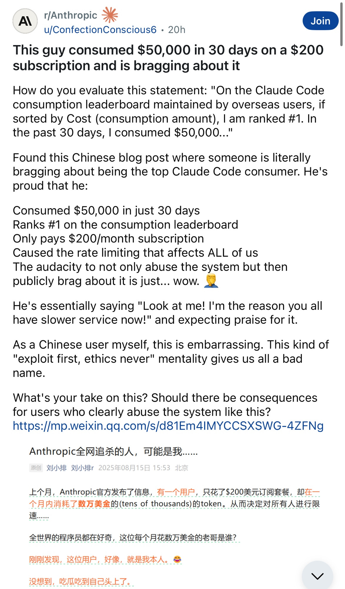 r/ Anthropic
Join
u/ConfectionConscious6 • 20h
This guy consumed $50,000 in 30 days on a $200
subscription and is bragging about it
How do you evaluate this statement: "On the Claude Code consumption leaderboard maintained by overseas users, if sorted by Cost (consumption amount), I am ranked #1. In the past 30 days, I consumed $50,000..."
Found this Chinese blog post where someone is literally bragging about being the top Claude Code consumer. He's proud that he:
Consumed $50,000 in just 30 days
Ranks #1 on the consumption leaderboard
Only pays $200/month subscription
Caused the rate limiting that affects ALL of us
The audacity to not only abuse the system but then publicly brag about it is just... wow.
He's essentially saying "Look at me! I'm the reason you all have slower service now!" and expecting praise for it.
As a Chinese user myself, this is embarrassing. This kind of
"exploit first, ethics never" mentality gives us all a bad name.
What's your take on this? Should there be consequences for users who clearly abuse the system like this?
https://mp.weixin.qq.com/s/d81Em4IMYCCSXSWG-4ZFNg
Anthropic全网追杀的人，可能是我…
原创
刘小排 刘小排r 2025年08月15日 15:53 北京
上个月，Anthropic官方发布了信息，有一个用户，只花了＄200美元订阅套餐，却在.
个月内消耗了数万美金的（tens of thousands）的token。从而决定对所有人进行限速.
全世界的程序员都在好奇，这位每个月花数万美金的老哥是谁？
刚刚发现，这位用户：好像，就是我本人。