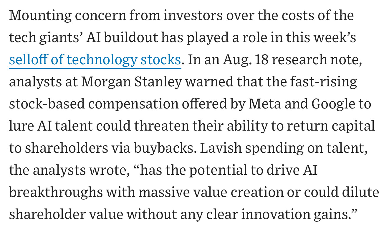 Mounting concern from investors over the costs of the tech giants’ AI buildout has played a role in this week’s selloff of technology stocks. In an Aug. 18 research note, analysts at Morgan Stanley warned that the fast-rising stock-based compensation offered by Meta and Google to lure AI talent could threaten their ability to return capital to shareholders via buybacks. Lavish spending on talent, the analysts wrote, “has the potential to drive AI breakthroughs with massive value creation or could dilute shareholder value without any clear innovation gains.”