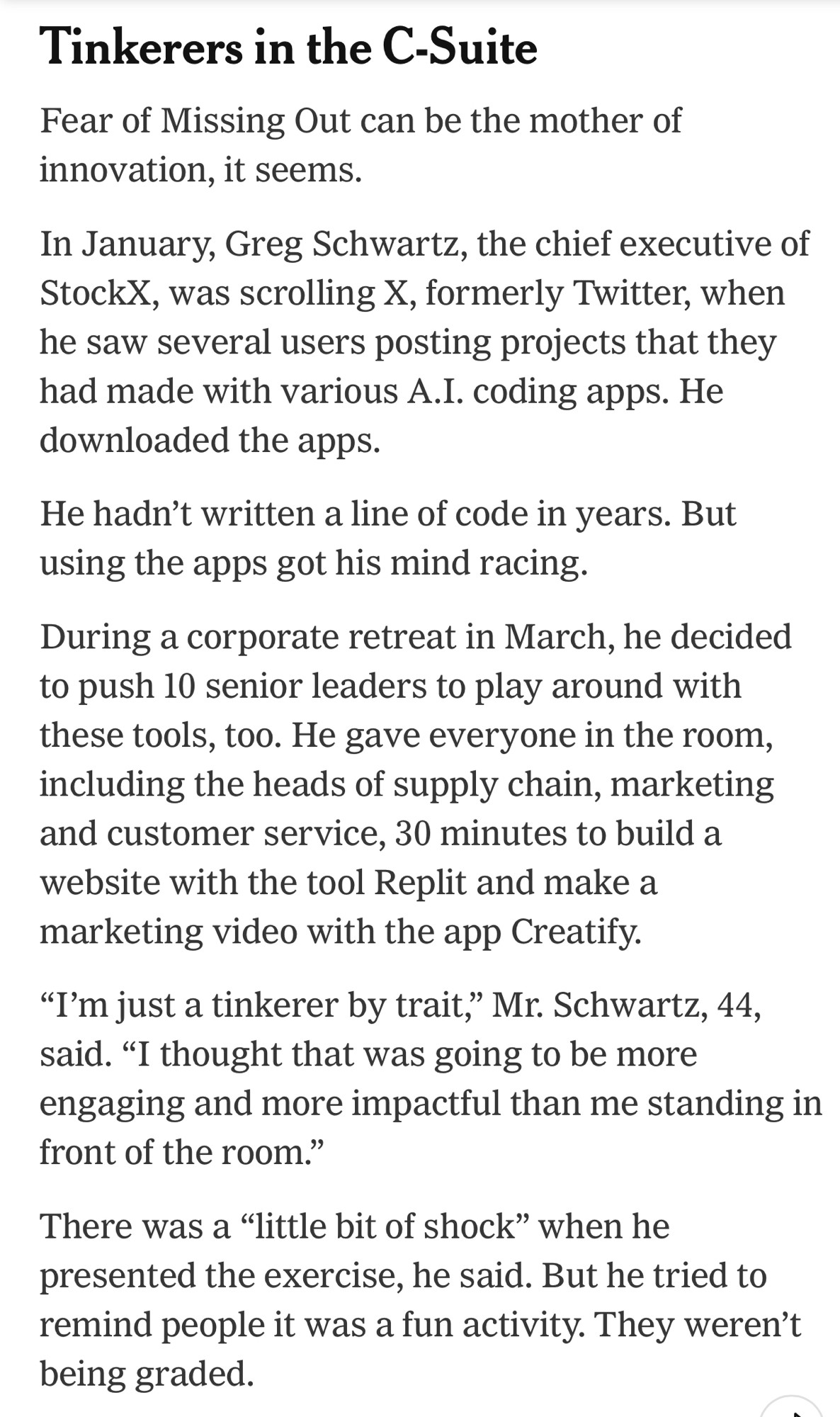 Tinkerers in the C-Suite
Fear of Missing Out can be the mother of innovation, it seems.

In January, Greg Schwartz, the chief executive of StockX, was scrolling X, formerly Twitter, when he saw several users posting projects that they had made with various A.I. coding apps. He downloaded the apps.

He hadn’t written a line of code in years. But using the apps got his mind racing.

During a corporate retreat in March, he decided to push 10 senior leaders to play around with these tools, too. He gave everyone in the room, including the heads of supply chain, marketing and customer service, 30 minutes to build a website with the tool Replit and make a marketing video with the app Creatify.

“I’m just a tinkerer by trait,” Mr. Schwartz, 44, said. “I thought that was going to be more engaging and more impactful than me standing in front of the room.”

There was a “little bit of shock” when he presented the exercise, he said. But he tried to remind people it was a fun activity. They weren’t being graded.