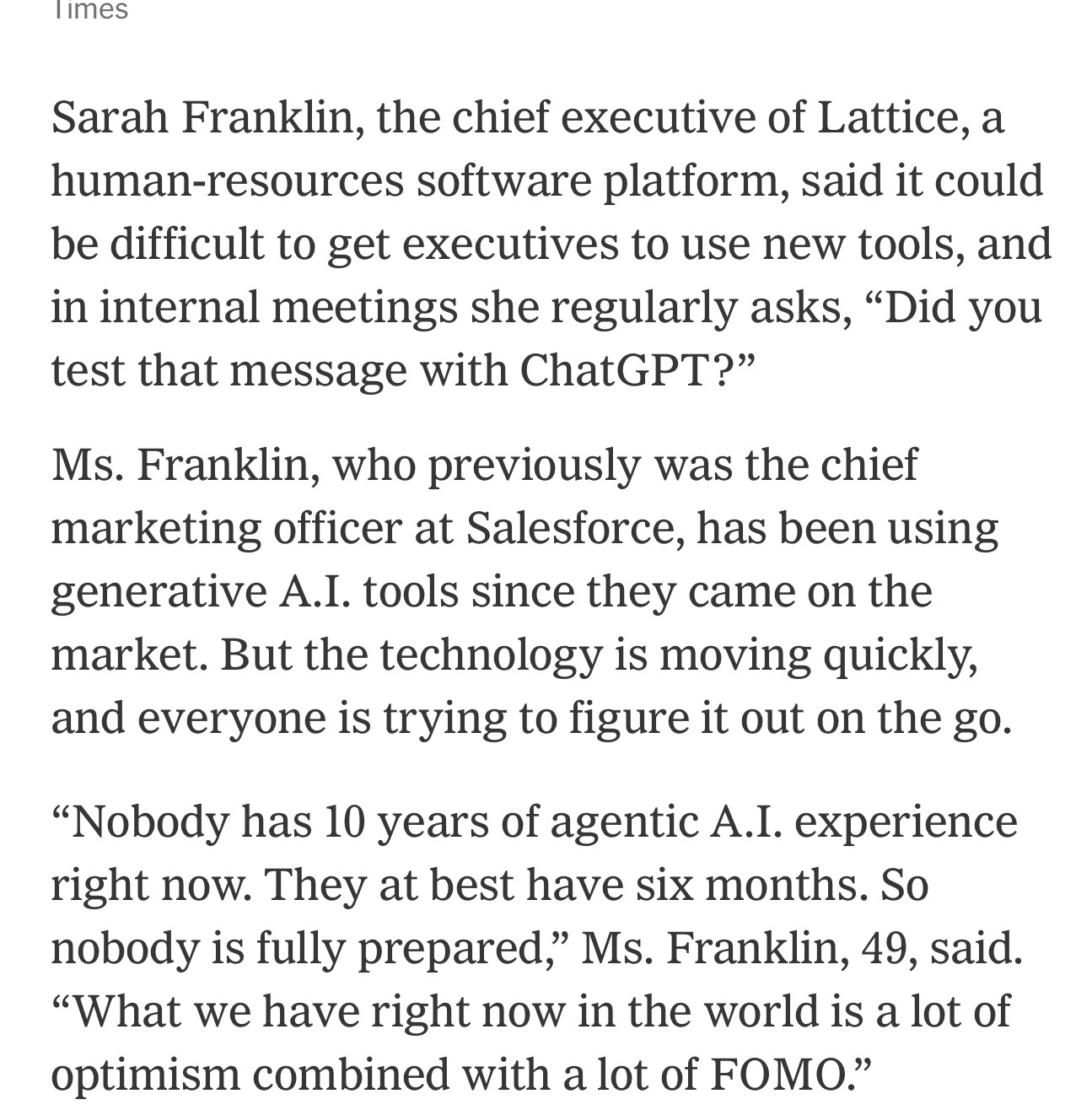 Sarah Franklin, the chief executive of Lattice, a human-resources software platform, said it could be difficult to get executives to use new tools, and in internal meetings she regularly asks, “Did you test that message with ChatGPT?”

Ms. Franklin, who previously was the chief marketing officer at Salesforce, has been using generative A.I. tools since they came on the market. But the technology is moving quickly, and everyone is trying to figure it out on the go.
“Nobody has 10 years of agentic A.I. experience right now. They at best have six months. So nobody is fully prepared,” Ms. Franklin, 49, said. “What we have right now in the world is a lot of optimism combined with a lot of FOMO.”